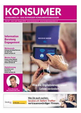 Werbeanrufe
Umfrage bekräftigt Relevanz
der Sperrliste
Artikel auf Seite 34
Mecker-Portal
Firmen wollen Website
von K-Tipp nicht nutzen
Artikel auf Seite 36
Digitalisierung
So bleiben auch
Senioren fit
Artikel auf Seite 38
Nr. 6/7 •  Juni / Juli /August 2018 • www.konsumer.ch • www.kundenversprechen.ch
Konsumer.ch I Das Schweizer KonsumentenMagazin
Renzo Blumentahl
Markenbotschafter 2018
Information
Beratung
Engagement
Wie die Digitalsierung unser
Leben verändert.
 