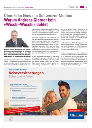 Ausgabe 6/7 / Juni / Juli / August 2018 / Konsumer 35Politik
Über Fake News in Schweizer Medien
Warum Andreas Glarner kein
«Wischi-Waschi» duldet
Andreas Glarner, Nationalrat und Gemein-
deammann von Oberwil-Lieli, ist ein Mann
der deutlichen Worte. Was Glarner über Fake
News denkt? Lesen Sie hier seine Kolumne,
die er exklusiv für den Konsumer verfasst hat.
Die Medien in der Schweiz sind – Gott sei’s
geklagt – mehrheitlich links einzuordnen. Und
so kommt es, dass man die SVP und deren Ver-
treter viel lieber in die Pfanne haut, als sich ernst-
ders, als sie gedacht waren… Anders ist es bei
den TV-Anstalten. Hier sind die privaten Sender
sehr fair und ausgewogen. Gerade Sendungen
wie «SonnTalk» oder «Talktäglich» erlauben es,
die Meinung klar und ungefiltert äussern zu
können. SRF hingegen ist für mich die Ab-
kürzung für «Sehr rotes Fernsehen»…
Zur Illustration des Wohlwollens gewisser Jour-
nalisten gegenüber der SVP soll folgende Epi-
sode dienen: Als kürzlich ein SVP-ler mit seinem
Sohn in den Zoo ging, kam er etwas nahe am
Zaun des Löwengeheges vorbei.
Ein Löwe schnappte sich einen Arm des kleinen
Jungen und es entbrannte ein erbitterter Kampf,
bis zu guter Letzt der SVP-Vater seinen Sohn
dem Löwen entreissen und erleichtert in die
Arme schliessen konnte. Dies sah ein zufällig an-
wesender Blick-Reporter, worauf dessen Boule-
vard-Blatt am nächsten Tag titelte: «SVP-Politiker
verweigerte Afrikaner die Nahrung.»
haft mit deren Anliegen auseinander zu setzen.
Die Ungleichbehandlung ist oft frappant – wird
aber vom Durchschnittskonsumenten nicht im-
mer auf Anhieb als solche wahrgenommen.
Im ersten Amtsjahr als Nationalrat habe ich
die verschiedensten Medienvertreter kennen-
gelernt und deren Ergüsse über mich ergehen
lassen müssen. Weil ich jeden Journalisten, der
eine Unwahrheit über mich schreibt, zur Rich-
tigstellung auffordere, hören die Fake-News
langsam auf. Die meisten Vertreter dieser Zunft
sind dankbar, wenn man ihnen auch am Wo-
chenende zur Verfügung steht und klare Aussa-
gen statt «Wischi-Waschi» zu Protokoll gibt.
Es gibt Journalisten, bei denen ich jedes Wort
genau prüfen muss – und andere, denen ich voll
vertrauen kann. In der Regel sieht man ja nicht
den ganzen Artikel, sondern nur die Zitate.
Diese wirken – wenn sie in einen falschen Zu-
sammenhang gestellt werden – oft ganz an-
 