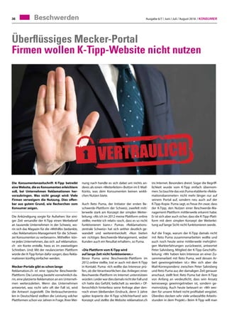 Ausgabe 6/7 / Juni / Juli / August 2018 / Konsumer36
Überflüssiges Mecker-Portal
Firmen wollen K-Tipp-Website nicht nutzen
Beschwerden
Die Konsumentenzeitschrift K-Tipp betreibt
eineWebsite, die es Konsumenten erleichtern
soll, bei Unternehmen Reklamationen her-
vorzubringen. Was nicht gesagt wird: Viele
Firmen verweigern die Nutzung. Dies offen-
bar aus gutem Grund, wie Recherchen vom
Konsumer zeigen.
Die Ankündigung sorgte für Aufsehen: Vor eini-
ger Zeit versandte der K-Tipp einen Werbebrief
an tausende Unternehmen in der Schweiz, wo-
rin sich das Magazin für die «Mithilfe» bedankte,
«das Reklamations-Management für die Schwei-
zer Konsumenten zu verbessern». Mithelfen kön-
ne jedes Unternehmen, das sich auf reklamation.
ch ein Konto erstelle, hiess es im zweiseitigen
Schreiben. Und: Mit der neulancierten Plattform
würde der K-Tipp fortan dafür sorgen, dass Rekla-
mationen künftig einfacher werden.
Mecker-Portale gibt es schon lange
Reklamation.ch ist eine typische Beschwerde-
Plattform: Die Leistung besteht vornehmlich da-
rin, eine platzierte Reklamation an ein Unterneh-
men weiterzuleiten. Wenn das Unternehmen
antwortet, was nicht sehr oft der Fall ist, wird
die Antwort zugestellt. Die Verbraucherzentra-
len in Deutschland stellten die Leistung solcher
Plattformen schon vor Jahren in Frage. Ihrer Mei-
nung nach handle es sich dabei um nichts an-
deres als einen «Weiterleiten»-Button im E-Mail-
Konto, was dem Konsumenten keinen wirkli-
chen Nutzen biete.
Auch Reto Puma, der Initiator der ersten Be-
schwerde-Plattform der Schweiz, zweifelt mitt-
lerweile stark am Konzept der simplen Weiter-
leitung: «Als ich im 2012 meine Plattform online
stellte, merkte ich relativ rasch, dass es so nicht
funktionieren kann.» Pumas «Reklamations-
zentrale Schweiz» hat sich seither deutlich ge-
wandelt und weiterentwickelt: «Nun bieten
wir richtiges Beschwerde-Management, wobei
Kunden auch ein Resultat erhalten», so Puma.
«Die Plattform vom K-Tipp wird
auf lange Zeit nicht funktionieren.»
Bevor Puma seine Beschwerde-Plattform im
2012 online stellte, trat er auch mit dem K-Tipp
in Kontakt. Puma: «Ich wollte das Interesse prü-
fen, ob die Verantwortlichen das Anliegen einer
Beschwerde-Plattform im Internet unterstützen
würden.LeiderwardiesdamalsnichtderFallund
ich hatte das Gefühl, belächelt zu werden.» Of-
fensichtlich hinterliess seine Anfrage aber den-
noch einen bleibenden Eindruck, denn 3 Jahre
später kopierte der K-Tipp schlichterhand sein
Konzept und stellte die Website reklamation.ch
ins Internet. Besonders dreist: Sogar die Begriff-
lichkeit wurde vom K-Tipp einfach übernom-
men. So tauchte das von Puma etablierte «Rekla-
mationsbarometer» nicht mehr länger nur auf
seinem Portal auf, sondern neu auch auf der
K-Tipp-Kopie. Puma sagt, es freue ihn zwar, dass
der K-Tipp, den Nutzen einer Beschwerde-Ma-
nagement-Plattform mittlerweile erkannt habe.
Er ist sich aber auch sicher, dass die K-Tipp-Platt-
form mit dem simplen Konzept der Weiterlei-
tung auf lange Sicht nicht funktionieren werde.
Auf die Frage, warum der K-Tipp damals nicht
mit Reto Puma zusammenarbeiten wollte und
auch noch heute seine mittlerweile mehrjähri-
gen Markterfahrungen zurückweist, antwortet
Peter Salvisberg, Mitglied der K-Tipp-Geschäfts-
leitung: «Wir haben kein Interesse an einer Zu-
sammenarbeit mit Reto Puma, weil dessen Ar-
beit gewinngetrieben ist.» Wer sich aber die
Mail-Korrespondenz zwischen Peter Salvisberg
und Reto Puma aus der damaligen Zeit genauer
anschaut, stellt fest: Reto Puma hat dem K-Tipp
von Anfang an verdeutlicht, dass sein Ansatz
keineswegs gewinngetrieben ist, sondern ge-
meinnützig. Auch heute beteuert er: «Wir wer-
den für unsere Arbeit nicht profitabel vergütet.
Überdies stecken sehr viele unbezahlte Arbeits-
stunden in dem Projekt.» Beim K-Tipp will man
 