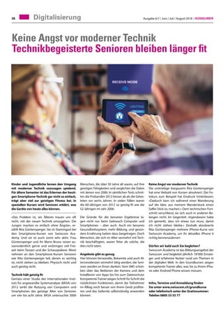 Ausgabe 6/7 / Juni / Juli / August 2018 / Konsumer38 Digitalisierung
Keine Angst vor moderner Technik
Technikbegeisterte Senioren bleiben länger fit
Kinder und Jugendliche lernen den Umgang
mit moderner Technik sozusagen spielend.
Für ältere Semester ist das Erlernen der heuti-
gen Smartphone-Technik gar nicht so einfach,
trägt aber viel zur geistigen Fitness bei. In
speziellen Kursen wird Senioren erklärt, was
die Geräte von heute alles können.
«Das Problem ist, wir Älteren trauen uns oft
nicht, mit der neuen Technik umzugehen. Die
Jungen machen es einfach ohne Ängste», er-
zählt Rita Güntensperger. Sie ist Stammgast bei
den Smartphone-Kursen von Swisscom Aca-
demy. Und sie ist auch sonst sehr aktiv. Frau
Güntensperger und ihr Mann Bruno reisen au-
sserordentlich gerne und verbringen viel Frei-
zeit beim Tanzen und der Schauspielerei. Meist
nehmen an den Smartphone-Kursen Senioren
wie Rita Güntensperger teil, denen es wichtig
ist, nicht stehen zu bleiben. Physisch nicht und
auch geistig nicht.
Technik hält geistig fit
Gemäss einer Studie des Internationalen Insti-
tuts für angewandte Systemanalyse (IIASA) von
2012 senkt die Nutzung von Computern und
Smartphones das geistige Alter von Senioren
um vier bis acht Jahre. IIASA untersuchte 3000
Keine Angst vor moderner Technik
Die umtriebige Aargauerin Rita Güntensperger
hat eine Vielzahl von Kursen absolviert. Der Fo-
tokurs zum Beispiel hat Eindruck hinterlassen:
«Dadurch kam ich während einer Wanderung
auf die Idee, aus meinem Wanderstock einen
Selfie-Stick zu machen.» Dem technischen Fort-
schritt verschliesst sie sich auch in anderen Be-
langen nicht. Im Gegenteil: «Irgendwann habe
ich gemerkt, dass ich etwas tun muss, damit
ich nicht stehen bleibe.» Deshalb absolvierte
Rita Güntensperger mehrere iPhone-Kurse von
Swisscom Academy, um ihr aktuelles iPhone 6
richtig kennenzulernen
Dürfen wir bald auch Sie begleiten?
Swisscom Academy ist das Bildungsangebot der
Swisscom und begleitet jährlich 18'000 Einstei-
ger und erfahrene Nutzer rund um Themen in
der digitalen Welt. In den Grundkursen zeigen
kompetente Trainer alles, was Sie zu Ihrem iPho-
ne oder Android Phone wissen müssen.
Infos, Termine und Anmeldung finden
Sie unter www.swisscom.ch/grundkurse
oder telefonisch unter der Gratisnummer:
Telefon 0800 33 55 77
Menschen, die über 50 Jahre alt waren, auf ihre
geistigen Fähigkeiten und verglichen die Daten
mit denen von 2006. In sämtlichen Tests schnit-
ten die Probanden 2012 besser ab als die Getes-
teten vor sechs Jahren. In vielen Fällen waren
die 60-Jährigen von 2012 so geistig fit wie die
52-Jährigen im Jahr 2006.
Die Gründe für die besseren Ergebnisse la-
gen nicht nur beim Gebrauch Computer und
Smartphones – aber auch. Auch ein besseres
Gesundheitssystem, mehr Bildung, und gesün-
dere Ernährung hatten dazu beigetragen. Doch
Menschen, die sich im Alter vermehrt mit Tech-
nik beschäftigten, waren fitter als solche, die
dies nicht taten.
Angebote gibt es genug
Hier können Verwandte, Bekannte und auch Al-
tersresidenzen vermehrt tätig werden; die Seni-
oren werden es ihnen danken. Vom SMS schrei-
ben über das Bedienen der Kamera und dem
Installieren von Apps bis hin zum Datenschutz:
KompetenteTrainer zeigen Schritt für Schritt die
nützlichsten Funktionen, damit die Teilnehmer
im Alltag noch besser von ihrem Gerät profitie-
ren und das Gelernte selbstständig anwenden
können.
 