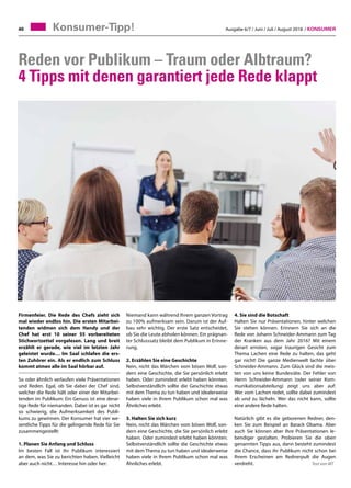 Ausgabe 6/7 / Juni / Juli / August 2018 / Konsumer40
Reden vor Publikum – Traum oder Albtraum?
4 Tipps mit denen garantiert jede Rede klappt
Firmenfeier. Die Rede des Chefs zieht sich
mal wieder endlos hin. Die ersten Mitarbei-
tenden widmen sich dem Handy und der
Chef hat erst 10 seiner 55 vorbereiteten
Stichwortzettel vorgelesen. Lang und breit
erzählt er gerade, wie viel im letzten Jahr
geleistet wurde… Im Saal schlafen die ers-
ten Zuhörer ein. Als er endlich zum Schluss
kommt atmen alle im Saal hörbar auf.
So oder ähnlich verlaufen viele Präsentationen
und Reden. Egal, ob Sie dabei der Chef sind,
welcher die Rede hält oder einer der Mitarbei-
tenden im Publikum: Ein Genuss ist eine derar-
tige Rede für niemanden. Dabei ist es gar nicht
so schwierig, die Aufmerksamkeit des Publi-
kums zu gewinnen. Der Konsumer hat vier we-
sentliche Tipps für die gelingende Rede für Sie
zusammengestellt:
1. Planen Sie Anfang und Schluss
Im besten Fall ist ihr Publikum interessiert
an dem, was Sie zu berichten haben. Vielleicht
aber auch nicht… Interesse hin oder her:
Niemand kann während Ihrem ganzen Vortrag
zu 100% aufmerksam sein. Darum ist der Auf-
bau sehr wichtig. Der erste Satz entscheidet,
ob Sie die Leute abholen können. Ein prägnan-
ter Schlusssatz bleibt dem Publikum in Erinne-
rung.
2. Erzählen Sie eine Geschichte
Nein, nicht das Märchen vom bösen Wolf, son-
dern eine Geschichte, die Sie persönlich erlebt
haben. Oder zumindest erlebt haben könnten.
Selbstverständlich sollte die Geschichte etwas
mit dem Thema zu tun haben und idealerweise
haben viele in Ihrem Publikum schon mal was
Ähnliches erlebt.
3. Halten Sie sich kurz
Nein, nicht das Märchen vom bösen Wolf, son-
dern eine Geschichte, die Sie persönlich erlebt
haben. Oder zumindest erlebt haben könnten.
Selbstverständlich sollte die Geschichte etwas
mit dem Thema zu tun haben und idealerweise
haben viele in Ihrem Publikum schon mal was
Ähnliches erlebt.
4. Sie sind die Botschaft
Halten Sie nur Präsentationen, hinter welchen
Sie stehen können. Erinnern Sie sich an die
Rede von Johann Schneider-Ammann zum Tag
der Kranken aus dem Jahr 2016? Mit einem
derart ernsten, sogar traurigen Gesicht zum
Thema Lachen eine Rede zu halten, das geht
gar nicht! Die ganze Medienwelt lachte über
Schneider-Ammann. Zum Glück sind die meis-
ten von uns keine Bundesräte. Der Fehler von
Herrn Schneider-Ammann (oder seiner Kom-
munikationsabteilung) zeigt uns aber auf:
Wer vom Lachen redet, sollte dabei zumindest
ab und zu lächeln. Wer das nicht kann, sollte
eine andere Rede halten.
Natürlich gibt es die geborenen Redner, den-
ken Sie zum Beispiel an Barack Obama. Aber
auch Sie können aber Ihre Präsentationen le-
bendiger gestalten. Probieren Sie die oben
genannten Tipps aus, dann besteht zumindest
die Chance, dass ihr Publikum nicht schon bei
Ihrem Erscheinen am Rednerpult die Augen
verdreht. 			 Text von MT
Konsumer-Tipp!
 