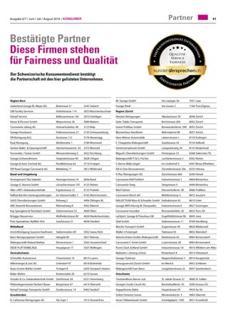 Ausgabe 6/7 / Juni / Juli / August 2018 / Konsumer 41
Bestätigte Partner
Diese Firmen stehen
für Fairness und Qualität
Partner
Region Bern
Ueberland Garage M. Meyer AG	 Bielstrasse 21	 2545 Selzach
DM Facility Services	 Hofwilstrasse 114	 3053 Münchenbuchsee
Kämpf Service	 Bellevuestrasse 19e	 3073 Gümligen
Keiser  Piccioni GmbH	 Weyerstrasse 26	 3084 Wabern
Carrosserie Jaberg AG	 Hühnerhubelstr. 84	 3123 Belp
Garage Nussbaum	 Feldmoosstrasse 21	 3150 Schwarzenburg
DR Reinigung KLG	 Austrasse 112	 3176 Neuenegg
Kuqi Reinigung	 Mühlematte 1	 3184 Wünnewil
Gerber Maler-  Gipsergeschäft	 Heimenhausenstr. 24	 3372 Wanzwil
Fernandez / Farkas GmbH	 Weissensteinweg 5	 3422 Kirchberg
Garage Schwendimann	 Stegmattstrasse 40	 3628 Uttigen
Garage  Auto Trachsel AG	 Parallelstrasse 62	 3714 Frutigen
Off-Road Garage-Carrosserie AG	 Mittelweg 17	 3812 Wilderswil
Basel und Umgebung		
Arrangement Tika Sabedin	 Hüningerstrasse 14	 4056 Basel
Garage G. Nocera GmbH	 Lörracherstrasse 107	 4125 Riehen
Aller «ART» Gebäudeunterhalt	 Ergolzstrasse 12	 4133 Pratteln
Raffael Büchlin Gartengestaltungen	 Im Steinenmüller 7	 4142 Münchenstein
GASS Dienstleistungen GmbH	 Rötiweg 2	 4494 Oltingen BL
ABC Keramik Renovationen	 Ribimattweg 8	 4562 Biberist
Kay Spenglerei  Flachdach GmbH	 Stationsstrasse 52	 4600 Olten
Brügger Bauservice	 Wolfwilerstrasse 84	 4626 Niederbuchsiten
Putz Spezialisten Nyffeler KLG	 Josefstrasse 21	 4658 Däniken
Mittelland			
ImUmReinigung Susanne Kaufmann	 Siebenmatten 69	 5032 Aarau Rohr
Bea's Reinigungsteam GmbH	 Hängele 85	 5057 Reitnau
Malergeschäft Roland Mathys	 Römerstrasse 1	 5502 Hunzenschwil
DEDE PLATTENBELÄGE	 Hauptgasse 17	 5507 Mellingen
Zentralschweiz		
Schmidlin Autoservice	 Cheerstrasse 16	 6014 Luzern
Affentranger  Jost AG	 Unterdorf 47	 6018 Buttisholz
Auto-Center-Bühler GmbH	 Trutigen 8	 6203 Sempach-Station
Maler Mathis	 Kottenmatte 20	 6210 Sursee
Schuler  Co. Gebäudetechnik GmbH	 Dorfstrasse 2A	 6331 Hünenberg
Plattenlegermeister Norbert Bauer	 Bergstrasse 67	 6414 Oberarth
Kempf Umzüge Transporte GmbH	 Studenstrasse 14	 6462 Seedorf
Graubünden		
R. Cathomas Reinigungen AG	 Via Zups 1	 7013 Domat/Ems
BC Garage GmbH	 Via Lieptgas 2b	 7031 Laax
Garage Riedi	 Via Gravas 2	 7166 Trun/Zignau
Region Zürich
Absolut Reinigungen	 Albulastrasse 39	 8048 Zürich
Gebr. Tobler Transporte	 Birchstrasse 269	 8052 Zürich
Invest Profibau GmbH	 Birmensdorferstr. 394	 8055 Zürich
Blumenhaus Nordheim	 Wehntalerstr.98	 8057 Zürich
Hans Wiener Automobile	 Löwenstrasse 1	 8133 Esslingen
F. Chiappetta Malergeschäft	 Soodstrasse 43	 8134 Adliswil
Gartensymphonie GmbH	 Langackerweg 29	 8155 Niederhasli
Miguel's Dienstleistungen GmbH	 Hintergasse 23	 8268 Salenstein TG
Malergeschäft P.  G. Fischer	 Lochäckerstrasse 5	 8302 Kloten
5 Sterne Maler Vogel	 Im Lindenhof 2	 8307 Illnau-Effretikon
All-in-One Renovationen	 Dürstelenstrasse 20a	 8335 Hittnau
A Plus Reinigungen AG	 Zürichstrasse 66A	 8340 Hinwil
Carrosserie Rolf Fröhlich	 Industriestrasse 1	 8404 Winterthur
Carrosserie Steig	 Steigstrasse 4	 8406 Winterthur
Morf Gärten	 Diessenhoferstr. 38	 8466 Trüllikon
Carrosserie Rösch AG	 Mettlenstrasse 3	 8472 Seuzach
MALER TEAM Wyss  Schrepfer GmbH	 Aathalstrasse 65	 8610 Uster
Garage MPD-Racing M. Piacquadio	 Industriestrasse 6	 8627 Grüningen
Carrosserie Hunziker	 Brunnenbühlstr. 26	 8632 Tann ZH
carXpert, Garage  Pneuhaus GB	 Engelhölzlistrasse 9b	 8645 Jona
Stiel GmbH	 Holzwiesstrasse 11	 8704 Herrliberg
Mischo Transport GmbH	 Zugerstrasse 58	 8820 Wädenswil
Müller's Putzengel	 Talstrasse 65	 8852 Altendorf
Vetschs-Erben GmbH, Malergeschäft	 Riedtstrasse 43	 8903 Birmensdorf
Carrosserie F. Arnet GmbH	 Luzernstrasse 28	 8903 Birmensdorf
Purrer Dach  Wand GmbH	 Industriestrasse 18	 8910 Affoltern am Albis
Maltzahn`s driving school	 Rickenbach 4	 8913 Ottenbach
Garage Türlersee	 Reppischtalstrasse 7	 8914 Aeugstertal
Umzugsservice Zürich GmbH	 Im Werd 6	 8952 Schlieren
Malergeschäft Ivan Batur	 Langäckerstrasse 32	 8957 Spreitenbach
Ostschweiz		
Treuhandbüro Benno Jud	 St. Jakob-Strasse 37	 9000 St. Gallen
Garagen Guido Casutt AG	 Bischofszellerstr. 45	 9200 Gossau SG
HappyHomes Babic	 Hauptstrasse 59	 9434 Au SG
Svilsts Fenestra Suisse	 Merzenäckerstr. 3	 9463 Oberriet
Huser Oldiwerkstatt GmbH	 Schwägalpstr. 1583	 9651 Ennetbühl
Der Schweizerische Konsumentendienst bestätigt
die Partnerschaft mit den hier gelisteten Unternehmen.
 
