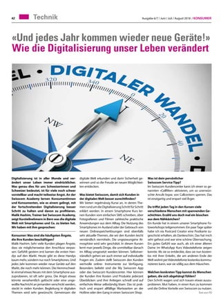 Ausgabe 6/7 / Juni / Juli / August 2018 / Konsumer42 Technik
«Und jedes Jahr kommen wieder neue Geräte!»
Wie die Digitalisierung unser Leben verändert
Digitalisierung ist in aller Munde und ver-
ändert unser Leben immer eindrücklicher.
Was genau dies für uns Schweizerinnen und
Schweizer bedeutet, ist für viele noch schwer
vorstellbar und macht teilweise Angst. An der
Swisscom Academy lernen Konsumentinnen
und Konsumenten, wie es einem gelingt, mit
der fortschreitenden Digitalisierung besser
Schritt zu halten und davon zu profitieren.
Malik Hashim, Trainer bei Swisscom Academy,
zeigt Kursteilnehmern in Bern was die digitale
Welt mit Smartphones und Co. zu bieten hat.
Wir haben mit ihm gesprochen:
Konsumer:Was sind die häufigsten Ängste,
die Ihre Kunden beschäftigen?
Malik Hashim: Sehr viele Kunden plagen Ängste,
dass sie möglicherweise den Anschluss verpas-
sen. Gefühlt gestern erst kamen die ersten Han-
dys auf den Markt. Heute gibt es diese Handys
kaum mehr, sondern nur noch Smartphones. Und
jedes Jahr kommen wieder neue Geräte auf den
Markt, die noch mehr können. Die Hemmschwel-
le einmal etwas Neues mit dem Smartphone aus-
zuprobieren, ist oft sehr gross. Die Angst etwas
könnte versehentlich gelöscht oder eine unge-
wollte Nachricht an jemanden verschickt werden,
steckt in vielen Kunden. Begleitung in digitalen
Themen wird sehr gewünscht. Gemeinsam die
Was ist dein persönlicher
Swisscom Service Tipp?
Im Swisscom Kundencenter kann ich einen so ge-
nannten «Callfilter» aktivieren, um so unerwün-
schte Anrufe bspw. von Callcentern sperren. Das
ist einzigartig und erspart viel Ärger.
Du triffst jedenTag in den Kursen viele
verschiedene Menschen mit spannenden Ge-
schichten. Erzähl uns doch mal ein bisschen
aus dem Nähkästchen?
Ein Kunde hat in einem unserer Smartphone Fo-
toworkshops teilgenommen. Ein paarTage später
habe ich via Postcard Creator eine Postkarte zu-
geschickt erhalten, als Dankeschön. Das hat mich
sehr gefreut und war eine schöne Überraschung.
Ein gutes Gefühl war auch, als ich einer älteren
Dame im WhatsApp Kurs Videotelefonie zeigen
konnte. Als sie so entdeckte, dass sie nun kosten-
los mit ihrer Enkelin, die am anderen Ende der
Welt wohnt perVideotelefonie kostenlos kommu-
nizieren kann, war sie völlig aus dem Häuschen.
Welchen konkretenTipp kannst du Menschen
geben, die sich abgehängt fühlen?
Den Schritt wagen und sich trauen etwas auszu-
probieren. Mut haben, in einen Kurs zu kommen
und die Online Vorteile von Swisscom zu nutzen.
Text von PD
digitale Welt erkunden und darin Sicherheit ge-
winnen und so die Freude an neuen Möglichkei-
ten entdecken.
Was bietet Swisscom, damit sich Kunden in
der digitalenWelt besser zurechtfinden?
Wir bieten regelmässig Kurse an, in denen The-
menrundumdieDigitalisierungSchrittfürSchritt
erklärt werden. In einem Smartphone Kurs ler-
nen Kunden vom einfachen SMS schreiben, über
Fotografieren und Filmen zahlreiche praktische
Anwendungen aus dem Alltag. Die Nutzung des
Smartphones im Ausland oder der Gebrauch von
neuen Onlinespeicherlösungen sind ebenfalls
sehr aktuelle Themen, die wir den Kunden leicht
verständlich vermitteln. Die ungezwungene At-
mosphäre wird sehr geschätzt. In diesen Kursen
lernt man jeweils Dinge, die unmittelbar danach
im Alltag umgesetzt werden können. Selbstver-
ständlich gehen wir auch immer auf individuelle
Fragen ein. Zudem stellt Swisscom den Kunden
wertvolle online- Instrumente zur Verfügung.
Besonders beliebt sind die My Swisscom App
oder das Swisscom Kundencenter. Hier können
die Kunden ihre Kosten und Produkte jederzeit
Überblicken und ihre Anliegen schnell und auf
einfachste Weise selbständig lösen. Das ist prak-
tisch und erspart allfällige Wartezeiten an der
Hotline oder den Gang in einen Swisscom Shop.
 
