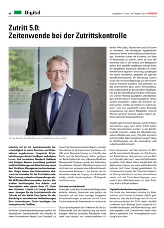 Ausgabe 6/7 / Juni / Juli / August 2018 / ERFOLG48
Zutritt 5.0:
Zeitenwende bei der Zutrittskontrolle
Industrie 4.0 ist mit beeindruckender Ge-
schwindigkeit in vielen Branchen und Unter-
nehmen angekommen. Integrierte Sicher-
heitslösungen, die sich intelligent verknüpfen
lassen, sind inzwischen Standard: Gebäude
und Anlagen können zuverlässig gesichert
und Zutrittslösungen mit Zeiterfassung sowie
demWorkforce Management verbunden wer-
den. Längst setzen viele Unternehmen elek-
tronische Ausweise für die Zutrittskontrolle,
Zeiterfassung und weitere Anwendungen ein.
Mit RFID-Identifikationsmedien buchen Mit-
arbeiter berührungslos ihre Arbeits- und
Pausenzeiten oder starten ihren PC. Unter
dem Stichwort «Zutritt 5.0» bringt Interflex
neue Lösungen für die Zutrittskontrolle der
Zukunft auf den Markt. Eine Option für alle,
die häufig in verschiedenen Niederlassungen
ihres Unternehmens Zutritt benötigen: das
Smartphone alsTüröffner.
Bei hohen Sicherheitsanforderungen gehört die
biometrische Zutrittskontrolle von Interflex in
vielen Unternehmen bereits zum Standard. So
Digital
steuert der Sparkassenverband Bayern, zentraler
Dienstleister für die bayerischen Sparkassen, mit-
hilfe einer Biometrie-Lösung von Interflex den
Zutritt und die Zeiterfassung. Neben gestiege-
ner Betriebssicherheit und präziseren Workforce
Management-Prozessen wurde der Administra-
tionsaufwand reduziert. Mitarbeiter müssen sich
nicht mehr um verlorene oder defekte Unterneh-
mensausweise kümmern – das Buchen der Ar-
beitszeiten sowie der Zugang zum Arbeitsplatz
erfolgt mittels berührungsloser 3D-Fingerab-
druckerkennung.
Und was kommt danach?
SichergibtesaufdiesefundamentaleFragekeine
einfache Antwort. Betrachtet man jedoch die
Szenarien auf der Basis heutiger integrierter
Sicherheitslösungen, so zeichnet sich mit Zutritt
5.0einebedeutendeZeitenwendeamHorizontab.
Durch die Integration der Funktionen für die Zu-
trittskontrolle und die Zeiterfassung auf einem
einzigen Medium brauchen Mitarbeiter nicht
mehr eine Vielzahl von unterschiedlichen ID-
Karten, PIN-Codes, Passwörtern und Schlüsseln
zu verwalten. Alle benötigten Applikationen
werden auf einem Multifunktionsausweis hinter-
legt. Anwender nutzen die Ausweise, um ihren
PC-Arbeitsplatz zu sperren, wenn sie zum Kaf-
feetrinken oder in die Kantine zum Mittagessen
gehen. Eine spezielle Applikation erlaubt ihnen
die bargeldlose Bezahlung. Betreibt ein Unter-
nehmen einen eigenen Fahrservice, zum Beispiel
mit einem Pendlerbus, gestatten die gleichen
Identifikationssysteme die Benutzung. Ebenso
lassen sich mit ihnen Fahrzeuge aus dem firmen-
eigenen Fuhrpark ausleihen und auftanken. Je-
des Unternehmen kann seiner Firmenphiloso-
phie entsprechend die gewünschten Applikatio-
nen auf den Identifikationsmedien hinterlegen,
um seinem Personal zusätzliche Dienstleistun-
gen, wie den Besuch eines hauseigenen Fitness
Centers anzubieten. Sollten die ID-Karten ver-
loren gehen, werden sie einfach im System ge-
sperrt und neu ausgestellt. Lange Beantrag-
ungsprozesse, bei denen Mitarbeiter mehrere
Wochen auf ihren Ausweis warten müssen, ge-
hören damit der Vergangenheit an.
Interflex geht mit seiner Lösung «Zutritt mit dem
Smartphone» sogar noch einen Schritt weiter.
Private Gewohnheiten werden in die Zutritts-
kontrolle integriert, sodass der Mitarbeiter kein
weiteres Medium wie einen Chip oder eine Karte
mehr benötigt. Das Smartphone fungiert dabei
als Zutrittsausweis, was die Anwendung noch
nutzerfreundlicher macht.
Noch interessanter wird das Szenario mit Blick
auf die automatische Vergabe von Zutrittsrech-
ten. Damit können Unternehmen mehrere Dut-
zend, hundert oder auch tausend Zutrittsrechte
verwalten. Trotz dieser hohen Anzahl lässt sich
dabei genau steuern, wer wann welche Bereiche
betreten darf. Diese Lösung gewährleistet Zu-
trittssicherheit zu jeder Zeit. Denn bei Jobwech-
sel, Umzug oder Austritt aus dem Unternehmen
passen sich die Zutrittsberechtigungen auto-
matisch dem Mitarbeiterstatus an. Jede Ände-
rung wird in Echtzeit wirksam.
Digitale Individualisierung im Fokus
Die Studie der Nationalen Initiative für Infor-
mations- und Internet-Sicherheit (NIFIS) geht
davon aus, dass die Nachfrage nach IT- und In-
formationssicherheit bis 2025 weiter deutlich
zunehmen wird. Bedingt durch steigende kri-
minelle Handlungen, wie Überwachungs- oder
Spionageakte, sind Unternehmen heute mehr
denn je gefordert, ihre Firmengebäude zuver-
lässig abzusichern.
Dr. Jörg Wissdorf, Geschäftsführer der Interflex Datensysteme GmbH
 