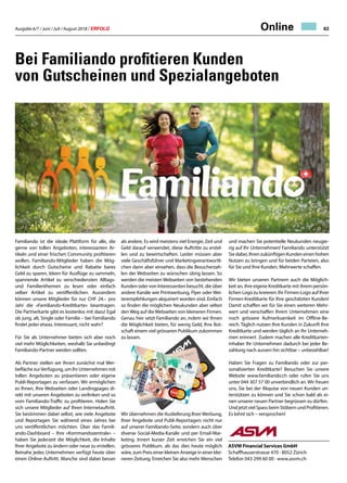 Ausgabe 6/7 / Juni / Juli / August 2018 / ERFOLG 63Online
Bei Familiando profitieren Kunden
von Gutscheinen und Spezialangeboten
Familiando ist die ideale Plattform für alle, die
gerne von tollen Angeboten, interessanten Ar-
tikeln und einer frischen Community profitieren
wollen. Familiando-Mitglieder haben die Mög-
lichkeit durch Gutscheine und Rabatte bares
Geld zu sparen, Ideen für Ausflüge zu sammeln,
spannende Artikel zu verschiedensten Alltags-
und Familienthemen zu lesen oder einfach
selber Artikel zu veröffentlichen. Ausserdem
können unsere Mitglieder für nur CHF 24.– pro
Jahr die «Familiando-Kreditkarte» beantragen.
Die Partnerkarte gibt es kostenlos mit dazu! Egal
ob jung, alt, Single oder Familie – bei Familiando
findet jeder etwas. Interessant, nicht wahr?
Für Sie als Unternehmer bieten sich aber noch
viel mehr Möglichkeiten, weshalb Sie unbedingt
Familiando-Partner werden sollten.
Als Partner stellen wir Ihnen zunächst mal Wer-
befläche zurVerfügung, um Ihr Unternehmen mit
tollen Angeboten zu präsentieren oder eigene
Publi-Reportagen zu verfassen. Wir ermöglichen
es Ihnen, Ihre Webseiten oder Landingpages di-
rekt mit unseren Angeboten zu verlinken und so
vom Familiando-Traffic zu profitieren. Holen Sie
sich unsere Mitglieder auf Ihren Internetauftritt.
Sie bestimmen dabei selbst, wie viele Angebote
und Reportagen Sie während eines Jahres bei
uns veröffentlichen möchten. Über das Famili-
ando-Dashboard – Ihre «Kommandozentrale» –
haben Sie jederzeit die Möglichkeit, die Inhalte
Ihrer Angebote zu ändern oder neue zu erstellen.
Beinahe jedes Unternehmen verfügt heute über
einen Online-Auftritt. Manche sind dabei besser
und machen Sie potentielle Neukunden neugie-
rig auf Ihr Unternehmen! Familiando unterstützt
Siedabei,IhrenzukünftigenKundeneinenhohen
Nutzen zu bringen und für beiden Parteien, also
für Sie und Ihre Kunden, Mehrwerte schaffen.
Wir bieten unseren Partnern auch die Möglich-
keit an, ihre eigene Kreditkarte mit ihrem persön-
lichen Logo zu kreieren: Ihr Firmen-Logo auf Ihrer
Firmen-Kreditkarte für Ihre geschätzten Kunden!
Damit schaffen wir für Sie einen weiteren Mehr-
wert und verschaffen Ihrem Unternehmen eine
noch grössere Aufmerksamkeit im Offline-Be-
reich. Täglich nutzen Ihre Kunden in Zukunft Ihre
Kreditkarte und werden täglich an Ihr Unterneh-
men erinnert. Zudem machen alle Kreditkarten-
inhaber Ihr Unternehmen dadurch bei jeder Be-
zahlung nach aussen hin sichtbar – unbezahlbar!
Haben Sie Fragen zu Familiando oder zur per-
sonalisierten Kreditkarte? Besuchen Sie unsere
Website www.familiando.ch oder rufen Sie uns
unter 044 307 57 00 unverbindlich an. Wir freuen
uns, Sie bei der Akquise von neuen Kunden un-
terstützen zu können und Sie schon bald als ei-
nen unserer neuen Partner begrüssen zu dürfen.
Und jetzt viel Spass beim Stöbern und Profitieren.
Es lohnt sich – versprochen!
ASVM Financial Services GmbH
Schaffhauserstrasse 470 · 8052 Zürich
Telefon 043 299 60 00 · www.asvm.ch
als andere. Es wird meistens viel Energie, Zeit und
Geld darauf verwendet, diese Auftritte zu erstel-
len und zu bewirtschaften. Leider müssen aber
viele Geschäftsführer und Marketingverantwortli-
chen dann aber einsehen, dass die Besucherzah-
len der Webseiten zu wünschen übrig lassen. So
werden die meisten Webseiten von bestehenden
Kunden oder von Interessenten besucht, die über
andere Kanäle wie Printwerbung, Flyer oder Wei-
terempfehlungen akquiriert worden sind. Einfach
so finden die möglichen Neukunden aber selten
denWeg auf dieWebseiten von kleineren Firmen.
Genau hier setzt Familiando an, indem wir Ihnen
die Möglichkeit bieten, für wenig Geld, Ihre Bot-
schaft einem viel grösseren Publikum zukommen
zu lassen.
Wir übernehmen die Auslieferung IhrerWerbung,
Ihrer Angebote und Publi-Reportagen; nicht nur
auf unserer Familiando-Seite, sondern auch über
diverse Social-Media-Kanäle und per Email-Mar-
keting. Innert kurzer Zeit erreichen Sie ein viel
grösseres Publikum, als das dies heute möglich
wäre, zum Preis einer kleinen Anzeige in einer klei-
neren Zeitung. Erreichen Sie also mehr Menschen
 