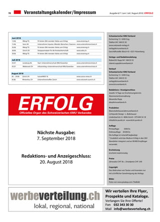 Ausgabe 6/7 / Juni / Juli / August 2018 / ERFOLG70
ERFOLGOffizielles Organ des Schweizerischen KMU Verbandes
Veranstaltungskalender / Impressum
Schweizerischer KMU Verband
Eschenring 13 · 6300 Zug
Telefon 041 348 03 30
www.netzwerk-verlag.ch
verlag@kmuverband.ch
Geschäftsstelle: Bösch 43 · 6331 Hünenberg
Verlags- und Redaktionsleitung
Roland M. Rupp 041 348 03 33
roland.rupp@kmuverband.ch
Verkauf
Schweizerischer KMU Verband
Eschenring 13 · 6300 Zug
Telefon 041 348 03 35
verlag@kmuverband.ch
www.kmuverband.ch
Redaktions- / Anzeigenschluss
Jeweils 14 Tage vor Erscheinungstermin
Abonnementsverwaltung:
Alexandra Rupp
abo@kmuverband.ch
Produktion
liliane.boltshauser@kmuverband.ch
Lichtpunkt Design · L. Boltshauser
Lindenbachstr. 8 · 8006 Zürich · 079 694 54 18
info@licht-punkt.ch · www.licht-punkt.ch
Auflage
Printauflage:	 5000 Ex
Onlineauflage:	 30 000 Ex
Die Auflage ist notariell beglaubigt.
* Zusätzlich wird das Medium Erfolg in den SKV
Newsletter integriert und an 90 000 Empfänger
versendet.
Erscheinung
erscheint zweimonatig
Preise
Jahresabo CHF 36.–, Einzelpreis CHF 3.90
Copyright
Das Abdrucken von Texten und Inseraten nur
mit schriftlicher Genehmigung des Verlags.
Bilder
Fotos von www.pixabay.com: Titelbild
Nächste Ausgabe:
7. September 2018
Redaktions- und Anzeigeschluss:
20. August 2018
Juni 2018
13.06.	 Wängi TG Fit leisten (Mit mentaler Stärke zum Erfolg) www.ztraining.ch
15.06. Seon AG Unternehmer-Impulse «Wandel, Menschen, Chancen» www.unternehmerschule.ch
20.06. Wängi TG Fit leisten (Mit mentaler Stärke zum Erfolg) www.ztraining.ch
28.06. Zürich ZH Designprinzipien für die Kreislaufwirtschaft www.oebu.ch
29.06. Wängi TG Fit leisten (Mit mentaler Stärke zum Erfolg) www.ztraining.ch
Juli 2018
03.07. Lenzburg AG Start «Unternehmerschule KMU/Gewerbe» www.unternehmerschule.ch
05.07. Wädenswil ZH Info(z)mittag «Unternehmerschule KMU/Gewerbe» www.unternehmerschule.ch
August 2018
28. – 29.08. Zürich ZH SuisseEMEX'18 www.suisse-emex.ch
30.08.	 Winterthur ZH Unternehmertreffen Zürich www.netzwerk-zuerich.ch
 