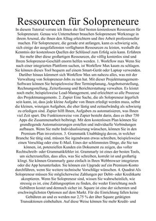 Ressourcen für Solopreneure
In diesem Tutorial verrate ich Ihnen die fünf besten kostenlosen Ressourcen für
Solopreneure. Genau wie Unternehmer brauchen Solopreneure Werkzeuge in
ihrem Arsenal, die ihnen den Alltag erleichtern und ihre Arbeit professioneller
machen. Für Solopreneure, die gerade erst anfangen, kann es schwierig sein,
sich einige der ausgefallensten verfügbaren Ressourcen zu leisten, weshalb die
Kenntnis der kostenlosen Quellen der Schlüssel zum Erfolg sein kann. Erfahren
Sie mehr über diese großartigen Ressourcen, die völlig kostenlos sind und
Ihrem Solopreneur-Geschäft enorm helfen werden. 1. Workflow max Wenn Sie
nach einer integrierten Plattform suchen, ist Workflow Max kaum zu schlagen.
Sie können dieses Tool bequem auf einem Smart-Gerät oder Laptop verwenden.
Darüber hinaus kümmert sich Workflow Max um nahezu alles, was mit der
Verwaltung von Solopreneur-Jobs zu tun hat. Mit dieser Projektmanagement-
Software können Sie beispielsweise Ihre Terminplanung, Angebotserstellung,
Rechnungsstellung, Zeiterfassung und Berichterstattung verwalten. Es leistet
noch mehr, beispielsweise Lead-Management, und erleichtert so alle Prozesse
des Projektmanagements. 2. Zapier Eine Sache, die als Solopreneur ärgerlich
sein kann, ist, dass jede kleine Aufgabe von Ihnen erledigt werden muss, selbst
die kleinen, winzigen Aufgaben, die eher lästig und zeitaufwändig als schwierig
zu erledigen sind. Zapier hilft Ihnen, Aufgaben zu automatisieren, was Ihnen
viel Zeit spart. Die Funktionsweise von Zapier besteht darin, dass es über 750
Apps die Zusammenarbeit beibringt. Mit dem kostenlosen Plan können Sie
grundlegende Automatisierungen erstellen und individuelle Verbindungen
aufbauen. Wenn Sie mehr Individualisierung wünschen, können Sie in den
Premium-Plan investieren. 3. Grammatik Unabhängig davon, in welcher
Branche Sie tätig sind, müssen Sie irgendwann etwas schreiben, beispielsweise
einen Vorschlag oder eine E-Mail. Eines der schlimmsten Dinge, die Sie tun
können, ist, potenziellen Kunden ein Dokument zu zeigen, das voller
Rechtschreib- oder Grammatikfehler ist. Grammarly ist eines der besten Tools,
um sicherzustellen, dass alles, was Sie schreiben, korrekt ist und großartig
klingt. Sie können Grammarly ganz einfach in Ihren Webbrowser integrieren
oder die App herunterladen. Sie können ein Upgrade auf ein Premium-Konto
durchführen, wenn Sie weitere technische Vorschläge wünschen. 4. Quadrat Als
Solopreneur müssen Sie möglicherweise Zahlungen per Debit- oder Kreditkarte
akzeptieren. Wenn Sie Solopreneur sind, wissen Sie wahrscheinlich, wie
stressig es ist, eine Zahlungsoption zu finden, die weder Einrichtung noch
Gebühren kostet und dennoch sicher ist. Square ist eine der sichersten und
erschwinglichsten Optionen auf dem Markt. Für die Einrichtung fallen keine
Gebühren an und es werden nur 2,75 % der über Square getätigten
Transaktionen einbehalten. Auf diese Weise können Sie mehr Kredit- und
 
