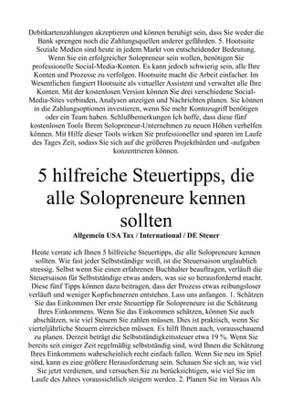 Debitkartenzahlungen akzeptieren und können beruhigt sein, dass Sie weder die
Bank sprengen noch die Zahlungsquellen anderer gefährden. 5. Hootsuite
Soziale Medien sind heute in jedem Markt von entscheidender Bedeutung.
Wenn Sie ein erfolgreicher Solopreneur sein wollen, benötigen Sie
professionelle Social-Media-Konten. Es kann jedoch schwierig sein, alle Ihre
Konten und Prozesse zu verfolgen. Hootsuite macht die Arbeit einfacher. Im
Wesentlichen fungiert Hootsuite als virtueller Assistent und verwaltet alle Ihre
Konten. Mit der kostenlosen Version können Sie drei verschiedene Social-
Media-Sites verbinden, Analysen anzeigen und Nachrichten planen. Sie können
in die Zahlungsoptionen investieren, wenn Sie mehr Kontozugriff benötigen
oder ein Team haben. Schlußbemerkungen Ich hoffe, dass diese fünf
kostenlosen Tools Ihrem Solopreneur-Unternehmen zu neuen Höhen verhelfen
können. Mit Hilfe dieser Tools wirken Sie professioneller und sparen im Laufe
des Tages Zeit, sodass Sie sich auf die größeren Projekthürden und -aufgaben
konzentrieren können.
5 hilfreiche Steuertipps, die
alle Solopreneure kennen
sollten
Allgemein USA Tax / International / DE Steuer
Heute verrate ich Ihnen 5 hilfreiche Steuertipps, die alle Solopreneure kennen
sollten. Wie fast jeder Selbstständige weiß, ist die Steuersaison unglaublich
stressig. Selbst wenn Sie einen erfahrenen Buchhalter beauftragen, verläuft die
Steuersaison für Selbstständige etwas anders, was sie so herausfordernd macht.
Diese fünf Tipps können dazu beitragen, dass der Prozess etwas reibungsloser
verläuft und weniger Kopfschmerzen entstehen. Lass uns anfangen. 1. Schätzen
Sie das Einkommen Der erste Steuertipp für Solopreneure ist die Schätzung
Ihres Einkommens. Wenn Sie das Einkommen schätzen, können Sie auch
abschätzen, wie viel Steuern Sie zahlen müssen. Dies ist praktisch, wenn Sie
vierteljährliche Steuern einreichen müssen. Es hilft Ihnen auch, vorausschauend
zu planen. Derzeit beträgt die Selbstständigkeitssteuer etwa 19 %. Wenn Sie
bereits seit einiger Zeit regelmäßig selbstständig sind, wird Ihnen die Schätzung
Ihres Einkommens wahrscheinlich recht einfach fallen. Wenn Sie neu im Spiel
sind, kann es eine größere Herausforderung sein. Schauen Sie sich an, wie viel
Sie jetzt verdienen, und versuchen Sie zu berücksichtigen, wie viel Sie im
Laufe des Jahres voraussichtlich steigern werden. 2. Planen Sie im Voraus Als
 