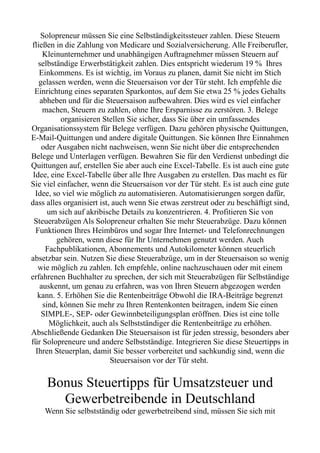 Solopreneur müssen Sie eine Selbständigkeitssteuer zahlen. Diese Steuern
fließen in die Zahlung von Medicare und Sozialversicherung. Alle Freiberufler,
Kleinunternehmer und unabhängigen Auftragnehmer müssen Steuern auf
selbständige Erwerbstätigkeit zahlen. Dies entspricht wiederum 19 % Ihres
Einkommens. Es ist wichtig, im Voraus zu planen, damit Sie nicht im Stich
gelassen werden, wenn die Steuersaison vor der Tür steht. Ich empfehle die
Einrichtung eines separaten Sparkontos, auf dem Sie etwa 25 % jedes Gehalts
abheben und für die Steuersaison aufbewahren. Dies wird es viel einfacher
machen, Steuern zu zahlen, ohne Ihre Ersparnisse zu zerstören. 3. Belege
organisieren Stellen Sie sicher, dass Sie über ein umfassendes
Organisationssystem für Belege verfügen. Dazu gehören physische Quittungen,
E-Mail-Quittungen und andere digitale Quittungen. Sie können Ihre Einnahmen
oder Ausgaben nicht nachweisen, wenn Sie nicht über die entsprechenden
Belege und Unterlagen verfügen. Bewahren Sie für den Verdienst unbedingt die
Quittungen auf, erstellen Sie aber auch eine Excel-Tabelle. Es ist auch eine gute
Idee, eine Excel-Tabelle über alle Ihre Ausgaben zu erstellen. Das macht es für
Sie viel einfacher, wenn die Steuersaison vor der Tür steht. Es ist auch eine gute
Idee, so viel wie möglich zu automatisieren. Automatisierungen sorgen dafür,
dass alles organisiert ist, auch wenn Sie etwas zerstreut oder zu beschäftigt sind,
um sich auf akribische Details zu konzentrieren. 4. Profitieren Sie von
Steuerabzügen Als Solopreneur erhalten Sie mehr Steuerabzüge. Dazu können
Funktionen Ihres Heimbüros und sogar Ihre Internet- und Telefonrechnungen
gehören, wenn diese für Ihr Unternehmen genutzt werden. Auch
Fachpublikationen, Abonnements und Autokilometer können steuerlich
absetzbar sein. Nutzen Sie diese Steuerabzüge, um in der Steuersaison so wenig
wie möglich zu zahlen. Ich empfehle, online nachzuschauen oder mit einem
erfahrenen Buchhalter zu sprechen, der sich mit Steuerabzügen für Selbständige
auskennt, um genau zu erfahren, was von Ihren Steuern abgezogen werden
kann. 5. Erhöhen Sie die Rentenbeiträge Obwohl die IRA-Beiträge begrenzt
sind, können Sie mehr zu Ihren Rentenkonten beitragen, indem Sie einen
SIMPLE-, SEP- oder Gewinnbeteiligungsplan eröffnen. Dies ist eine tolle
Möglichkeit, auch als Selbstständiger die Rentenbeiträge zu erhöhen.
Abschließende Gedanken Die Steuersaison ist für jeden stressig, besonders aber
für Solopreneure und andere Selbstständige. Integrieren Sie diese Steuertipps in
Ihren Steuerplan, damit Sie besser vorbereitet und sachkundig sind, wenn die
Steuersaison vor der Tür steht.
Bonus Steuertipps für Umsatzsteuer und
Gewerbetreibende in Deutschland
Wenn Sie selbstständig oder gewerbetreibend sind, müssen Sie sich mit
 