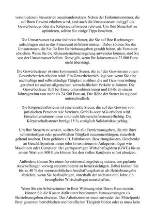 verschiedenen Steuerarten auseinandersetzen. Neben der Einkommensteuer, die
auf Ihren Gewinn erhoben wird, sind auch die Umsatzsteuer und ggf. die
Gewerbesteuer oder die Körperschaftssteuer relevant. Um Ihre Steuerlast zu
optimieren, sollten Sie einige Tipps beachten.
Die Umsatzsteuer ist eine indirekte Steuer, die Sie auf Ihre Rechnungen
aufschlagen und an das Finanzamt abführen müssen. Dabei können Sie die
Umsatzsteuer, die Sie für Ihre Betriebsausgaben gezahlt haben, als Vorsteuer
abziehen. Wenn Sie die Kleinunternehmerregelung anwenden können, sind Sie
von der Umsatzsteuer befreit. Diese gilt, wenn Ihr Jahresumsatz 22.000 Euro
nicht übersteigt.
Die Gewerbesteuer ist eine kommunale Steuer, die auf den Gewinn aus einem
Gewerbebetrieb erhoben wird. Ein Gewerbebetrieb liegt vor, wenn Sie eine
nachhaltige und selbstständige Tätigkeit ausüben, die auf Gewinnerzielung
gerichtet ist und am allgemeinen wirtschaftlichen Verkehr teilnimmt. Die
Gewerbesteuer fällt bei Einzelunternehmer:innen und GbRs ab einem
Jahresgewinn von mehr als 24.500 Euro an. Die Höhe der Steuer ist regional
unterschiedlich.
Die Körperschaftssteuer ist eine direkte Steuer, die auf den Gewinn von
juristischen Personen wie Vereinen, GmbHs oder AGs erhoben wird.
Einzelunternehmer:innen sind nicht körperschaftssteuerpflichtig. Die
Körperschaftssteuer beträgt 15 % zuzüglich Solidaritätszuschlag.
Um Ihre Steuern zu senken, sollten Sie alle Betriebsausgaben, die mit Ihrer
selbstständigen oder gewerblichen Tätigkeit zusammenhängen, steuerlich
geltend machen. Dazu gehören z.B. Fahrtkosten, Bewirtungskosten, Geschenke
an Geschäftspartner:innen oder Investitionen in Anlagevermögen wie
Maschinen oder Computer. Bei geringwertigen Wirtschaftsgütern (GWG) bis zu
einem Wert von 800 Euro können Sie den vollen Kaufpreis sofort absetzen.
Außerdem können Sie einen Investitionsabzugsbetrag nutzen, um geplante
Anschaffungen vorweg steuermindernd zu berücksichtigen. Dabei können Sie
bis zu 40 % der voraussichtlichen Anschaffungskosten als Betriebsausgabe
abziehen, wenn Sie beabsichtigen, innerhalb der nächsten drei Jahre ein
bewegliches Wirtschaftsgut anzuschaffen.
Wenn Sie ein Arbeitszimmer in Ihrer Wohnung oder Ihrem Haus nutzen,
können Sie die Kosten dafür unter bestimmten Voraussetzungen als
Betriebsausgaben absetzen. Das Arbeitszimmer muss entweder den Mittelpunkt
Ihrer gesamten betrieblichen und beruflichen Tätigkeit bilden oder es muss kein
 