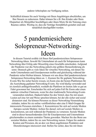 anderer Arbeitsplatz zur Verfügung stehen.
Schließlich können Sie auch Verträge mit Ihren Angehörigen abschließen, um
Ihre Steuern zu reduzieren. Dabei können Sie z.B. Ihre Kinder oder Ihren
Ehepartner als Minijobber beschäftigen oder ihnen Miete für die Nutzung eines
Raumes zahlen. Wichtig ist, dass die Verträge fremdüblich gestaltet sind und
tatsächlich durchgeführt werden.
5 pandemiesichere
Solopreneur-Networking-
Ideen
In diesem Tutorial erzähle ich Ihnen fünf pandemiesichere Solopreneur-
Networking-Ideen. Sowohl für Unternehmer als auch für Solopreneure kann
Networking über Erfolg oder Misserfolg eines Geschäfts entscheiden. Aufgrund
der Pandemie war das Networking jedoch eine größere Herausforderung als
sonst. Dennoch gibt es viele Ideen für virtuelles Networking, mit denen Sie
mehr Unternehmen und Einzelpersonen treffen und gleichzeitig während der
Pandemie sicher bleiben können. Schauen wir uns diese fünf pandemiesicheren
Solopreneur-Networking-Ideen an. 1. Zoomen Sie für geplante Networking-
Events Wie Sie sicher bereits wissen, ist Zoom eine der besten Plattformen für
die Ausrichtung geplanter Networking-Events. Sie wird häufig verwendet und
ist ziemlich anfängerfreundlich, weshalb die Plattform im letzten Jahr so gut an
Fahrt gewonnen hat. Entscheiden Sie sich auf jeden Fall für Zoom oder einen
anderen virtuellen Chatroom, wenn Sie eher traditionelle Networking-Events
veranstalten möchten. Dadurch haben Sie den Vorteil, dass Sie mit neuen
Leuten auf eine Art und Weise sprechen können, bei der alle sicher und sozial
distanziert sind. Sie können Personen zu dieser Networking-Veranstaltung
einladen, indem Sie sie online veröffentlichen oder eine E-Mail-Gruppe für
interessierte Personen einrichten. 2. Konzentrieren Sie sich auf soziale Medien
Apropos soziale Medien: Achten Sie darauf, sich auf soziale Medien zu
konzentrieren, um sich während der Pandemie zu vernetzen. Soziale Medien
sind in dieser herausfordernden Zeit für Einzelpersonen und Unternehmen
gleichermaßen zu einem zentralen Thema geworden. Machen Sie das Beste aus
sozialen Medien, indem Sie sie zum Networking nutzen. Folgen Sie anderen
Konten und Personen, die an den von Ihnen angebotenen Produkten und
Dienstleistungen interessiert sind. Stellen Sie sicher, dass Sie mit ihnen
 