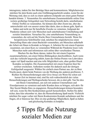 interagieren, indem Sie ihre Beiträge liken und kommentieren. Möglicherweise
möchten Sie dem Konto auch eine Einführungsnachricht senden, wenn Sie der
Meinung sind, dass es sich zu einem späteren Zeitpunkt um einen guten Partner
handeln könnte. 3. Veranstalten Sie unterhaltsame Zusammenkünfte online Eine
weitere großartige Gelegenheit zum Networking besteht darin, unterhaltsame
Online-Treffen zu veranstalten. Sie können dies über Zoom tun, aber das
unterscheidet sich von unserer ersten Idee darin, dass es darum geht, Spaß zu
haben und nicht nur für berufliche Zwecke zu vernetzen. Aufgrund der
Pandemie sehnen sich viele Menschen nach unterhaltsamer Unterhaltung und
sozialer Interaktion. Versuchen Sie, eine unterhaltsame Veranstaltung zu
veranstalten, die sich auf die Nische Ihres Unternehmens bezieht. Wenn Sie
beispielsweise Schriftsteller sind, möchten Sie möglicherweise einen
Storytelling-Slam oder einen Buchclub veranstalten, um Menschen außerhalb
der Arbeit mit Ihnen in Kontakt zu bringen. 4. Arbeiten Sie mit einem Experten
zusammen, um einen Kurs zu veranstalten Während der Pandemie lesen viele
Menschen mehr und informieren sich online über verschiedene Themen.
Machen Sie das Beste daraus, indem Sie mit einem Experten
zusammenarbeiten, um einen Online-Bildungskurs durchzuführen. Auch wenn
sich das vielleicht langweilig anhört, kann das Online-Posten von Lehrvideos
super viel Spaß machen und eine tolle Möglichkeit sein, ohne großen Druck
Kontakte zu knüpfen. Die Zusammenarbeit mit einem Experten lässt Sie
seriöser erscheinen. Außerdem werden Sie dadurch auch der dortigen
Gefolgschaft ausgesetzt. Wählen Sie einfach einen Partner aus, der zu Ihrer
Nische passt, damit beide Parteien von der Werbung des anderen profitieren. 5.
Richten Sie Herausforderungen oder Give-Aways ein Wenn Sie schon seit
kurzer Zeit im Internet sind, sind Sie sich wahrscheinlich der vielen
Herausforderungen und Werbegeschenke bewusst, die es dort gibt. Tun Sie dies
mit Ihrem Unternehmen, um sich mit anderen Unternehmen und
Einzelpersonen zu vernetzen und mehr Kunden dazu zu bringen, sich aktiv für
Ihre Social-Media-Sites zu engagieren. Herausforderungen können besonders
toll sein, wenn Sie Ihre Konkurrenten gezielt herausfordern. Stellen Sie dabei
sicher, dass klar erkennbar ist, dass die Herausforderung Spaß macht. Vielleicht
möchten Sie sogar vorher mit Ihrem Konkurrenten Kontakt aufnehmen und ihn
fragen, ob er Interesse hat. Dies ist eine großartige Möglichkeit, Spaß zu haben
und gleichzeitig Kontakte zu knüpfen.
5 Tipps für die Nutzung
sozialer Medien zur
 