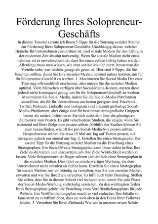 Förderung Ihres Solopreneur-
Geschäfts
In diesem Tutorial verrate ich Ihnen 5 Tipps für die Nutzung sozialer Medien
zur Förderung Ihres Solopreneur-Geschäfts. Unabhängig davon, welcher
Branche Ihr Unternehmen zuzuordnen ist, sind soziale Medien für den Erfolg in
der modernen Zeit absolut notwendig. Wenn Sie soziale Medien nicht ernst
nehmen, ist es unwahrscheinlich, dass Sie einen echten Erfolg haben werden.
Allerdings muss man wissen, wie man soziale Medien nutzt, bevor man die
Vorteile sieht, was leichter gesagt als getan ist. Hier sind 5 Tipps, die Sie
beachten sollten, damit Sie Ihre sozialen Medien optimal nutzen können, um für
Ihr Solopreneur-Geschäft zu werben. 1. Maximieren Sie Social Media Der erste
Tipp mag offensichtlich erscheinen, aber nutzen Sie die sozialen Medien
optimal. Viele Menschen verfügen über Social-Media-Konten, nutzen diese
jedoch nicht konsequent genug, um für ihr Solopreneur-Geschäft zu werben.
Maximieren Sie Social Media, indem Sie die Social-Media-Plattformen
auswählen, die für Ihr Unternehmen am besten geeignet sind. Facebook,
Twitter, Pinterest, LinkedIn und Instagram sind allesamt großartige Social-
Media-Plattformen, aber einige sind für bestimmte demografische Gruppen
besser als andere. Informieren Sie sich außerdem über die günstigsten
Zeitpunkte zum Posten. Es gibt verschiedene Studien, die zeigen, wann Sie
basierend auf Ihrer Zielgruppe posten sollten. Mithilfe der Studien können Sie
auch herausfinden, wie oft Sie pro Social-Media-Site posten sollten.
Beispielsweise sollten Sie etwa 15 Mal am Tag auf Twitter posten, auf
Instagram jedoch nur einmal am Tag. 2. Erstellen Sie einen Strategieplan Der
zweite Tipp für die Nutzung sozialer Medien ist die Erstellung eines
Strategieplans. Ein Social-Media-Strategieplan kann Ihnen dabei helfen, Ihre
Ziele zu skizzieren und umzusetzen, um Ihre Ziele Wirklichkeit werden zu
lassen. Viele Solopreneure-Anfänger stürzen sich einfach ohne Strategieplan in
die sozialen Medien. Dies führt zu minderwertiger Werbung, die dem
Unternehmen mehr schaden als helfen kann. Erstellen Sie einen Strategieplan
für soziale Medien, um vollständig zu verstehen, was Sie von sozialen Medien
erwarten und wie Sie Ihre Ziele erreichen. Es hilft auch beim Branding. Stellen
Sie sicher, dass Sie in diesem Schritt viel recherchieren, damit Sie jede Phase
der Social-Media-Werbung vollständig verstehen. Zu den wichtigsten Teilen
Ihres Strategieplans gehört die Erstellung eines Veröffentlichungsplans für jede
Website. Ein Veröffentlichungsplan macht es viel einfacher, Ihre Inhalte so
konsistent zu veröffentlichen, dass sie weit oben in den Feeds Ihrer Follower
landen. 3. Verstehen Sie Ihren Zielmarkt Wie wir in unserem ersten Schritt
 