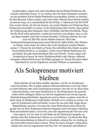 erwähnt haben, eignen sich unterschiedliche Social-Media-Plattformen für
einzelne Zielmärkte besser. Es ist wichtig, dass Sie Ihren Zielmarkt verstehen,
um die perfekten Social-Media-Plattformen auszuwählen, Inhalte zu erstellen,
die Ihre Benutzer lieben werden, und vieles mehr. Obwohl dieser Schritt einfach
erscheinen mag, ist er entscheidend für den Erfolg. 4. Optimieren Sie Ihr Profil
Eine weitere Sache, die Sie tun müssen, um soziale Medien zur Förderung Ihres
Solopreneur-Geschäfts zu nutzen, ist die Optimierung Ihres Profils. Dazu gehört
die Verbesserung Ihrer Biografie, Ihrer Titelbilder und Ihres Profilbilds. Wenn
Sie Ihr Profil nicht optimieren, werden die meisten Leute denken, dass es sich
um Spam handelt, und nicht zweimal hinsehen. Vielleicht möchten Sie sich
auch mit SEO für soziale Medien befassen. SEO oder
Suchmaschinenoptimierung kann neuen Benutzern dabei helfen, Ihre Website
zu finden, wann immer sie online oder in der Suchleiste sozialer Medien
suchen. 5. Passen Sie den Inhalt an Passen Sie schließlich Ihre Inhalte an jedes
Social-Media-Profil an. Je nachdem, welche Social-Media-Plattformen Sie
auswählen, hat jede unterschiedliche Stile und Vorteile. Twitter eignet sich
beispielsweise besser für kurze Werbebotschaften oder Memes, während
Instagram offensichtlich besser für Bilder geeignet ist. Passen Sie jeden Inhalt
individuell an, um die Ergebnisse auf jeder Website zu maximieren.
Als Solopreneur motiviert
bleiben
Heute möchte ich mit Ihnen darüber sprechen, wie Sie als Solopreneur
motiviert bleiben. Wie in jedem anderen Arbeitsumfeld kann es bei der Arbeit
zu einem Burnout oder einer Entmutigung kommen, aber das ist vor allem dann
wahrscheinlicher, wenn man Solopreneur ist. Da Solopreneure die gesamte
Arbeit selbst erledigen, fühlen sie sich oft ausgebrannt und von der eigenen
Arbeitsbelastung überfordert. Irgendwann wird es Ihnen so gehen, wenn Sie es
nicht schon als Solopreneur erlebt haben. Deshalb ist es wichtig zu wissen, wie
man als Solopreneur motiviert bleibt. Lassen Sie uns jetzt über einige dieser
Möglichkeiten sprechen. Erwarten Sie einen Motivationsverlust Wenn Sie
gerade erst mit Ihrer Solopreneur-Karriere beginnen und noch keine wirklichen
Motivationshürden hatten, wissen Sie, dass dies irgendwann der Fall sein wird.
Ganz gleich, wer Sie sind, es wird Ihnen an der Motivation mangeln, zu
arbeiten oder Ihre Solopreneur-Träume zu verwirklichen. Um Ihnen den Weg
zur Motivationsfindung in Zukunft zu erleichtern, müssen Sie von Anfang an
mit einem Motivationsverlust rechnen. Wenn Sie dieses Ereignis vorhersehen,
können Sie sich neu organisieren und Ihre Zeit viel rationaler und effektiver
 
