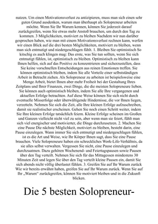 nutzen. Um einen Motivationsverlust zu antizipieren, muss man sich einen sehr
guten Grund ausdenken, warum man überhaupt als Solopreneur arbeiten
möchte. Wenn Sie Ihr Warum kennen, können Sie jederzeit darauf
zurückgreifen, wenn Sie etwas mehr Anstoß brauchen, um durch den Tag zu
kommen. 3 Möglichkeiten, motiviert zu bleiben Nachdem wir nun darüber
gesprochen haben, wie man mit einem Motivationsverlust rechnen kann, werfen
wir einen Blick auf die drei besten Möglichkeiten, motiviert zu bleiben, wenn
man sich entmutigt und niedergeschlagen fühlt. 1. Bleiben Sie optimistisch So
kitschig es auch klingen mag: Das erste, was Sie tun sollten, wenn Sie sich
entmutigt fühlen, ist, optimistisch zu bleiben. Optimistisch zu bleiben kann
Ihnen helfen, sich auf das Positive zu konzentrieren und sicherzustellen, dass
Sie keine vorschnellen Entscheidungen aus reinen Emotionen treffen. Sie
können optimistisch bleiben, indem Sie alle Vorteile einer selbstständigen
Arbeit in Betracht ziehen. Als Solopreneur zu arbeiten ist beispielsweise eine
Menge Arbeit, bietet Ihnen aber mehr Freiheit bei der Gestaltung Ihres
Zeitplans und Ihrer Finanzen, zwei Dinge, die die meisten Solopreneure lieben.
Sie können auch optimistisch bleiben, indem Sie alle Ihre vergangenen und
aktuellen Erfolge betrachten. Auf diese Weise können Sie sich nicht durch
eventuelle Misserfolge oder überwältigende Hindernisse, die vor Ihnen liegen,
verzetteln. Nehmen Sie sich die Zeit, alle Ihre kleinen Erfolge aufzuschreiben,
damit sie realistischer erscheinen. Gehen Sie noch einen Schritt weiter, indem
Sie Ihre kleinen Erfolge tatsächlich feiern. Kleine Erfolge scheinen im Großen
und Ganzen vielleicht nicht viel zu sein, aber wenn man sie feiert, fühlt man
sich viel energischer und motivierter, die Dinge durchzusetzen. 2. Machen Sie
eine Pause Die nächste Möglichkeit, motiviert zu bleiben, besteht darin, eine
Pause einzulegen. Wann immer Sie sich entmutigt und niedergeschlagen fühlen,
ist es die Art und Weise, wie Ihr Körper Ihnen sagt, dass Sie eine Pause
brauchen. Viele Solopreneure haben ein schreckliches Work-Life-Verhältnis, da
sie alles selbst verwalten. Vergessen Sie nicht, eine Pause einzulegen und
durchzuatmen. Dazu gehören Wochenend- und Feiertagspausen sowie Pausen
über den Tag verteilt. Nehmen Sie sich für das Mittagessen mindestens 30
Minuten Zeit und legen Sie über den Tag verteilt kleine Pausen ein, damit Sie
sich abends nicht völlig überlastet fühlen. 3. Greifen Sie auf Ihr Warum zurück
Wie wir bereits erwähnt haben, greifen Sie auf Ihr Warum zurück. Wenn Sie auf
Ihr „Warum“ zurückgreifen, können Sie motiviert bleiben und in die Zukunft
blicken.
Die 5 besten Solopreneur-
 
