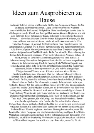 Ideen zum Ausprobieren zu
Hause
In diesem Tutorial verrate ich Ihnen die fünf besten Solopreneur-Ideen, die Sie
zu Hause ausprobieren können. Diese Ideen berühren eine Vielzahl
unterschiedlicher Stärken und Fähigkeiten. Ganz zu schweigen davon, dass sie
alle bequem von der Couch aus durchgeführt werden können. Beginnen wir mit
dem Erlernen dieser Solopreneur-Ideen, mit denen Sie noch heute beginnen
können. 1. Virtueller Assistent Eine der besten Solopreneur-Karrieren, die Sie
von zu Hause aus starten können, ist die virtuelle Assistentenstelle. Ein
virtueller Assistent ist jemand, der Unternehmen oder Einzelpersonen bei
verschiedenen Aufgaben wie E-Mails, Terminplanung und Telefondiensten hilft.
Alle diese Aufgaben können jedoch remote über Ihren Computer ausgeführt
werden. Aufgrund von COVID-19 ist der Bedarf an virtueller Unterstützung im
letzten Jahr dramatisch gestiegen. Wenn Sie Erfahrung als Assistent haben, ist
eine Karriere als virtueller Assistent möglicherweise ideal für Sie. 2.
Lebensberatung Eine weitere Solopreneur-Idee, die Sie zu Hause ausprobieren
können, ist Lebensberatung. Ein Life Coach gilt als Wellness-Experte, der
seinen Klienten dabei hilft, ihr Leben, ihre Beziehungen und ihre Karriere zu
verbessern, indem er Strategien entwickelt, die auf die einzigartigen
Fähigkeiten und Talente seiner Klienten abzielen. Wenn Sie über
Beratungserfahrung oder allgemein über viel Lebenserfahrung verfügen,
könnten Sie ein guter Lebensberater sein. Dies ist vor allem dann eine gute
Berufswahl für Sie, wenn Sie es lieben, Menschen dabei zu helfen, Erfüllung in
ihrem Leben zu finden. Sie können ein reisender Lebensberater sein, was
bedeutet, dass der Job das Verlassen Ihres Hauses erfordert. Sie könnten jedoch
Zoom und andere Online-Medien nutzen, um als Lebensberater aus der Ferne
zu fungieren, sodass Sie die Arbeit auch von zu Hause aus erledigen können. 3.
Texterstellung Wenn Sie ein guter Autor sind, ist das Verfassen von Texten eine
großartige Gelegenheit für Solopreneure. Ein Texter ist ein Fachmann, der den
Text, auch Copy genannt, für Marketing- und Werbeinhalte verfasst. Texter
schreiben beispielsweise viele Inhalte, die Sie online finden können.
Copywriting ist eine großartige Gelegenheit für Sie, wenn Sie gut schreiben und
redigieren können. Sie können mit dem Verfassen von Texten auf nahezu jeder
freiberuflichen Website beginnen. Auch der Einstieg kostet nichts, wenn Sie
bereits über einen Computer und eine Internetverbindung verfügen. 4. Affiliate-
Marketing Eine Karrieremöglichkeit, die bei Solopreneuren auf der ganzen Welt
beliebt ist, ist Affiliate-Marketing. Vereinfacht ausgedrückt handelt es sich beim
Affiliate-Marketing um das Verdienen einer Provision, wenn Sie für die
 