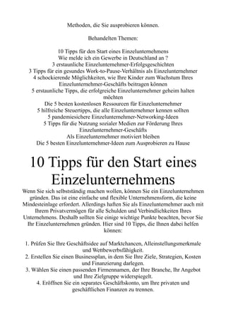 Methoden, die Sie ausprobieren können.
Behandelten Themen:
10 Tipps für den Start eines Einzelunternehmens
Wie melde ich ein Gewerbe in Deutschland an ?
3 erstaunliche Einzelunternehmer-Erfolgsgeschichten
3 Tipps für ein gesundes Work-to-Pause-Verhältnis als Einzelunternehmer
4 schockierende Möglichkeiten, wie Ihre Kinder zum Wachstum Ihres
Einzelunternehmer-Geschäfts beitragen können
5 erstaunliche Tipps, die erfolgreiche Einzelunternehmer geheim halten
möchten
Die 5 besten kostenlosen Ressourcen für Einzelunternehmer
5 hilfreiche Steuertipps, die alle Einzelunternehmer kennen sollten
5 pandemiesichere Einzelunternehmer-Networking-Ideen
5 Tipps für die Nutzung sozialer Medien zur Förderung Ihres
Einzelunternehmer-Geschäfts
Als Einzelunternehmer motiviert bleiben
Die 5 besten Einzelunternehmer-Ideen zum Ausprobieren zu Hause
10 Tipps für den Start eines
Einzelunternehmens
Wenn Sie sich selbstständig machen wollen, können Sie ein Einzelunternehmen
gründen. Das ist eine einfache und flexible Unternehmensform, die keine
Mindesteinlage erfordert. Allerdings haften Sie als Einzelunternehmer auch mit
Ihrem Privatvermögen für alle Schulden und Verbindlichkeiten Ihres
Unternehmens. Deshalb sollten Sie einige wichtige Punkte beachten, bevor Sie
Ihr Einzelunternehmen gründen. Hier sind 10 Tipps, die Ihnen dabei helfen
können:
1. Prüfen Sie Ihre Geschäftsidee auf Marktchancen, Alleinstellungsmerkmale
und Wettbewerbsfähigkeit.
2. Erstellen Sie einen Businessplan, in dem Sie Ihre Ziele, Strategien, Kosten
und Finanzierung darlegen.
3. Wählen Sie einen passenden Firmennamen, der Ihre Branche, Ihr Angebot
und Ihre Zielgruppe widerspiegelt.
4. Eröffnen Sie ein separates Geschäftskonto, um Ihre privaten und
geschäftlichen Finanzen zu trennen.
 
