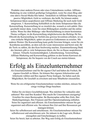 Produkte einer anderen Person oder eines Unternehmens werben. Affiliate-
Marketing ist eine wirklich großartige Gelegenheit, wenn Sie einen Blog oder
eine aktive Social-Media-Site haben. Tatsächlich ist Affiliate-Marketing eine
passive Möglichkeit, Geld zu verdienen, das heißt, Sie können andere
Solopreneur-Ideen ausprobieren und Affiliate-Marketing für noch mehr Geld
integrieren. 5. Kurserstellung Schließlich ist die letzte Solopreneur-Idee die
Kurserstellung. Kurserstellung ist so ziemlich das, wonach es sich anhört. Dies
geschieht immer dann, wenn Sie einen Bildungskurs erstellen und ihn online
stellen. Wenn Sie über Bildungs- oder Berufserfahrung in einem bestimmten
Thema verfügen, ist die Kurserstellung möglicherweise das Richtige für Sie.
Obwohl die Kurserstellung im Vorfeld eine gewisse Investition erfordert, ist sie
eine einfache Möglichkeit, später ein passives Einkommen zu erzielen. Mit
anderen Worten: Die Kurserstellung kann große Gewinne bringen, wenn Sie ein
Kursthema auswählen, an dem sich die Leute interessieren und bereit sind, für
die Tools zu zahlen, die den Kurs hochwertig machen. Zusammenfassung Dank
des Internets gibt es viele Solopreneur-Ideen, die Sie zu Hause ausprobieren
können. Virtuelle Assistententätigkeit, Lebensberatung, Texterstellung,
Affiliate-Marketing und Kurserstellung gehören zu den besten Karrieren als
Solopreneur, die Sie bequem von der Couch aus starten können.
Erfolg als Einzelunternehmer
Als Einzelunternehmer sind Sie Ihr eigener Chef und haben die Freiheit, Ihr
eigenes Geschäft zu führen. Sie können Ihre eigenen Arbeitszeiten und
Arbeitsorte wählen und Ihre eigenen Preise festlegen. Sie haben auch die
Möglichkeit, Ihr Geschäft zu erweitern und neue Mitarbeiter einzustellen.
Wenn Sie ein erfolgreicher Einzelunternehmer werden möchten, müssen Sie
einige wichtige Dinge beachten:
Haben Sie ein klares Geschäftskonzept. Was möchten Sie verkaufen oder
anbieten? Wer sind Ihre Kunden? Was macht Ihr Unternehmen einzigartig?
Erstellen Sie einen Businessplan. Ihr Businessplan sollte Ihre Ziele, Ihre
Marketingstrategie, Ihre Finanzen und Ihre Operationsplanung enthalten.
Seien Sie organisiert und effizient. Als Einzelunternehmer müssen Sie gut
organisiert und effizient sein. Sie müssen Ihre Zeit und Ihre Ressourcen gut
managen können.
Seien Sie selbstbewusst und entschlossen. Als Einzelunternehmer müssen Sie
selbstbewusst und entschlossen sein. Sie müssen in der Lage sein, Risiken
einzugehen und Entscheidungen zu treffen.
Seien Sie bereit, hart zu arbeiten. Der Weg zum Erfolg als Einzelunternehmer
 