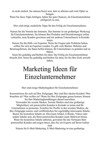 ist nicht einfach. Sie müssen bereit sein, hart zu arbeiten und viele Opfer zu
bringen.
Wenn Sie diese Tipps befolgen, haben Sie gute Chancen, als Einzelunternehmer
erfolgreich zu sein.
Hier sind einige zusätzliche Tipps für den Erfolg als Einzelunternehmer:
Nutzen Sie die Vorteile des Internets. Das Internet ist ein großartiges Werkzeug
für Einzelunternehmer. Sie können Ihre Produkte und Dienstleistungen online
verkaufen, neue Kunden gewinnen und mit anderen Unternehmern in Kontakt
treten.
Nutzen Sie die Hilfe von Experten. Wenn Sie Fragen oder Probleme haben,
sollten Sie sich an Experten wenden. Es gibt viele Bücher, Websites und
Beratungsfirmen, die Ihnen helfen können, Ihr Unternehmen zu gründen und zu
führen.
Seien Sie geduldig und bleiben Sie dran. Der Erfolg als Einzelunternehmer
braucht Zeit. Seien Sie geduldig und bleiben Sie dran, bis Sie Ihre Ziele erreicht
haben.
Marketing Ideen für
Einzelunternehmer
Hier sind einige Marketingideen für Einzelunternehmer:
Konzentrieren Sie sich auf Ihre Zielgruppe. Wer sind Ihre idealen Kunden? Was
brauchen sie? Was wollen sie? Wenn Sie Ihre Zielgruppe genau kennen, können
Sie Ihre Marketingbemühungen darauf ausrichten.
Verwenden Sie soziale Medien. Soziale Medien sind eine großartige
Möglichkeit, mit potenziellen Kunden in Kontakt zu treten und Ihr
Unternehmen zu promoten. Erstellen Sie Profile in den sozialen Medien, die
Ihre Zielgruppe nutzen, und veröffentlichen Sie regelmäßig interessante Inhalte.
Bieten Sie kostenlose Inhalte an. Dies kann Artikel, E-Books, Videos oder
andere Inhalte sein, die Ihren potenziellen Kunden einen Mehrwert bieten.
Wenn Sie kostenlose Inhalte anbieten, gewinnen Sie das Vertrauen Ihrer
potenziellen Kunden und zeigen ihnen, dass Sie ein Experte auf Ihrem Gebiet
sind.
Nutzen Sie E-Mail-Marketing. E-Mail-Marketing ist eine großartige
 