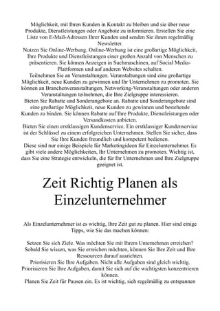 Möglichkeit, mit Ihren Kunden in Kontakt zu bleiben und sie über neue
Produkte, Dienstleistungen oder Angebote zu informieren. Erstellen Sie eine
Liste von E-Mail-Adressen Ihrer Kunden und senden Sie ihnen regelmäßig
Newsletter.
Nutzen Sie Online-Werbung. Online-Werbung ist eine großartige Möglichkeit,
Ihre Produkte und Dienstleistungen einer großen Anzahl von Menschen zu
präsentieren. Sie können Anzeigen in Suchmaschinen, auf Social Media-
Plattformen und auf anderen Websites schalten.
Teilnehmen Sie an Veranstaltungen. Veranstaltungen sind eine großartige
Möglichkeit, neue Kunden zu gewinnen und Ihr Unternehmen zu promoten. Sie
können an Branchenveranstaltungen, Networking-Veranstaltungen oder anderen
Veranstaltungen teilnehmen, die Ihre Zielgruppe interessieren.
Bieten Sie Rabatte und Sonderangebote an. Rabatte und Sonderangebote sind
eine großartige Möglichkeit, neue Kunden zu gewinnen und bestehende
Kunden zu binden. Sie können Rabatte auf Ihre Produkte, Dienstleistungen oder
Versandkosten anbieten.
Bieten Sie einen erstklassigen Kundenservice. Ein erstklassiger Kundenservice
ist der Schlüssel zu einem erfolgreichen Unternehmen. Stellen Sie sicher, dass
Sie Ihre Kunden freundlich und kompetent bedienen.
Diese sind nur einige Beispiele für Marketingideen für Einzelunternehmer. Es
gibt viele andere Möglichkeiten, Ihr Unternehmen zu promoten. Wichtig ist,
dass Sie eine Strategie entwickeln, die für Ihr Unternehmen und Ihre Zielgruppe
geeignet ist.
Zeit Richtig Planen als
Einzelunternehmer
Als Einzelunternehmer ist es wichtig, Ihre Zeit gut zu planen. Hier sind einige
Tipps, wie Sie das machen können:
Setzen Sie sich Ziele. Was möchten Sie mit Ihrem Unternehmen erreichen?
Sobald Sie wissen, was Sie erreichen möchten, können Sie Ihre Zeit und Ihre
Ressourcen darauf ausrichten.
Priorisieren Sie Ihre Aufgaben. Nicht alle Aufgaben sind gleich wichtig.
Priorisieren Sie Ihre Aufgaben, damit Sie sich auf die wichtigsten konzentrieren
können.
Planen Sie Zeit für Pausen ein. Es ist wichtig, sich regelmäßig zu entspannen
 