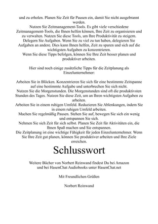 und zu erholen. Planen Sie Zeit für Pausen ein, damit Sie nicht ausgebrannt
werden.
Nutzen Sie Zeitmanagement-Tools. Es gibt viele verschiedene
Zeitmanagement-Tools, die Ihnen helfen können, Ihre Zeit zu organisieren und
zu verwalten. Nutzen Sie diese Tools, um Ihre Produktivität zu steigern.
Delegern Sie Aufgaben. Wenn Sie zu viel zu tun haben, delegieren Sie
Aufgaben an andere. Dies kann Ihnen helfen, Zeit zu sparen und sich auf die
wichtigsten Aufgaben zu konzentrieren.
Wenn Sie diese Tipps befolgen, können Sie Ihre Zeit besser planen und
produktiver arbeiten.
Hier sind noch einige zusätzliche Tipps für die Zeitplanung als
Einzelunternehmer:
Arbeiten Sie in Blöcken. Konzentrieren Sie sich für eine bestimmte Zeitspanne
auf eine bestimmte Aufgabe und unterbrechen Sie sich nicht.
Nutzen Sie die Morgenstunden. Die Morgenstunden sind oft die produktivsten
Stunden des Tages. Nutzen Sie diese Zeit, um an Ihren wichtigsten Aufgaben zu
arbeiten.
Arbeiten Sie in einem ruhigen Umfeld. Reduzieren Sie Ablenkungen, indem Sie
in einem ruhigen Umfeld arbeiten.
Machen Sie regelmäßig Pausen. Stehen Sie auf, bewegen Sie sich ein wenig
und entspannen Sie sich.
Nehmen Sie sich Zeit für sich selbst. Planen Sie Zeit für Aktivitäten ein, die
Ihnen Spaß machen und Sie entspannen.
Die Zeitplanung ist eine wichtige Fähigkeit für jeden Einzelunternehmer. Wenn
Sie Ihre Zeit gut planen, können Sie produktiver arbeiten und Ihre Ziele
erreichen.
Schlusswort
Weitere Bücher von Norbert Reinwand findest Du bei Amazon
und bei HasenChat Audiobooks unter HasenChat.net
Mit Freundlichen Grüßen
Norbert Reinwand
 