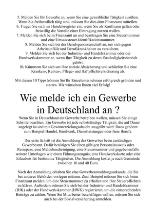 5. Melden Sie Ihr Gewerbe an, wenn Sie eine gewerbliche Tätigkeit ausüben.
Wenn Sie freiberuflich tätig sind, müssen Sie dies dem Finanzamt mitteilen.
6. Tragen Sie sich ins Handelsregister ein, wenn Sie als Kaufmann gelten oder
freiwillig die Vorteile einer Eintragung nutzen wollen.
7. Melden Sie sich beim Finanzamt an und beantragen Sie eine Steuernummer
und eine Umsatzsteuer-Identifikationsnummer.
8. Melden Sie sich bei der Berufsgenossenschaft an, um sich gegen
Arbeitsunfälle und Berufskrankheiten zu versichern.
9. Melden Sie sich bei der Industrie- und Handelskammer oder der
Handwerkskammer an, wenn Ihre Tätigkeit zu deren Zuständigkeitsbereich
gehört.
10. Kümmern Sie sich um Ihre soziale Absicherung und schließen Sie eine
Kranken-, Renten-, Pflege- und Haftpflichtversicherung ab.
Mit diesen 10 Tipps können Sie Ihr Einzelunternehmen erfolgreich gründen und
starten. Wir wünschen Ihnen viel Erfolg!
Wie melde ich ein Gewerbe
in Deutschland an ?
Wenn Sie in Deutschland ein Gewerbe betreiben wollen, müssen Sie einige
Schritte beachten. Ein Gewerbe ist jede selbstständige Tätigkeit, die auf Dauer
angelegt ist und mit Gewinnerzielungsabsicht ausgeübt wird. Dazu gehören
zum Beispiel Handel, Handwerk, Dienstleistungen oder freie Berufe.
Der erste Schritt ist die Anmeldung des Gewerbes beim zuständigen
Gewerbeamt. Dafür benötigen Sie einen gültigen Personalausweis oder
Reisepass, eine Meldebescheinigung, eine Steuernummer und gegebenenfalls
weitere Unterlagen wie einen Führungszeugnis, eine Handwerkskarte oder eine
Erlaubnis für bestimmte Tätigkeiten. Die Anmeldung kostet je nach Gemeinde
zwischen 10 und 40 Euro.
Nach der Anmeldung erhalten Sie eine Gewerbeanmeldungsurkunde, die Sie
bei anderen Behörden vorlegen müssen. Zum Beispiel müssen Sie sich beim
Finanzamt melden, um eine Steuernummer zu erhalten und Ihre Steuerpflichten
zu klären. Außerdem müssen Sie sich bei der Industrie- und Handelskammer
(IHK) oder der Handwerkskammer (HWK) registrieren, um die entsprechenden
Beiträge zu zahlen. Wenn Sie Mitarbeiter beschäftigen wollen, müssen Sie sich
auch bei der Sozialversicherung anmelden.
 