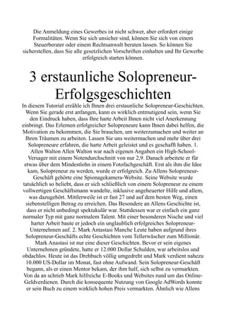 Die Anmeldung eines Gewerbes ist nicht schwer, aber erfordert einige
Formalitäten. Wenn Sie sich unsicher sind, können Sie sich von einem
Steuerberater oder einem Rechtsanwalt beraten lassen. So können Sie
sicherstellen, dass Sie alle gesetzlichen Vorschriften einhalten und Ihr Gewerbe
erfolgreich starten können.
3 erstaunliche Solopreneur-
Erfolgsgeschichten
In diesem Tutorial erzähle ich Ihnen drei erstaunliche Solopreneur-Geschichten.
Wenn Sie gerade erst anfangen, kann es wirklich entmutigend sein, wenn Sie
den Eindruck haben, dass Ihre harte Arbeit Ihnen nicht viel Anerkennung
einbringt. Das Erlernen erfolgreicher Solopreneure kann Ihnen dabei helfen, die
Motivation zu bekommen, die Sie brauchen, um weiterzumachen und weiter an
Ihren Träumen zu arbeiten. Lassen Sie uns weitermachen und mehr über drei
Solopreneure erfahren, die harte Arbeit geleistet und es geschafft haben. 1.
Allen Walton Allen Walton war nach eigenen Angaben ein High-School-
Versager mit einem Notendurchschnitt von nur 2,9. Danach arbeitete er für
etwas über dem Mindestlohn in einem Fotofachgeschäft. Erst als ihm die Idee
kam, Solopreneur zu werden, wurde er erfolgreich. Zu Allens Solopreneur-
Geschäft gehörte eine Spionagekamera-Website. Seine Website wurde
tatsächlich so beliebt, dass er sich schließlich von einem Solopreneur zu einem
vollwertigen Geschäftsmann wandelte, inklusive angeheuerter Hilfe und allem,
was dazugehört. Mittlerweile ist er fast 27 und auf dem besten Weg, einen
siebenstelligen Betrag zu erreichen. Das Besondere an Allens Geschichte ist,
dass er nicht unbedingt spektakulär war. Stattdessen war er einfach ein ganz
normaler Typ mit ganz normalem Talent. Mit einer besonderen Nische und viel
harter Arbeit baute er jedoch ein unglaublich erfolgreiches Solopreneur-
Unternehmen auf. 2. Mark Antastasi Manche Leute haben aufgrund ihres
Solopreneur-Geschäfts echte Geschichten vom Tellerwäscher zum Millionär.
Mark Anastasi ist nur eine dieser Geschichten. Bevor er sein eigenes
Unternehmen gründete, hatte er 12.000 Dollar Schulden, war arbeitslos und
obdachlos. Heute ist das Drehbuch völlig umgedreht und Mark verdient nahezu
10.000 US-Dollar im Monat, fast ohne Aufwand. Sein Solopreneur-Geschäft
begann, als er einen Mentor bekam, der ihm half, sich selbst zu vermarkten.
Von da an schrieb Mark hilfreiche E-Books und Websites rund um das Online-
Geldverdienen. Durch die konsequente Nutzung von Google AdWords konnte
er sein Buch zu einem wirklich hohen Preis vermarkten. Ähnlich wie Allens
 