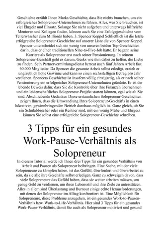 Geschichte erzählt Ihnen Marks Geschichte, dass Sie nichts brauchen, um ein
erfolgreiches Solopreneur-Unternehmen zu führen. Alles, was Sie brauchen, ist
viel Ehrgeiz und Einsatz. Solange Sie nicht aufgeben und unterwegs hilfreiche
Mentoren und Kollegen finden, können auch Sie eine Erfolgsgeschichte vom
Tellerwäscher zum Millionär haben. 3. Spencer Koppel Schließlich ist die letzte
erfolgreiche Solopreneur-Geschichte auf unserer Liste die von Spencer Koppel.
Spencer unterscheidet sich ein wenig von unseren beiden Top-Geschichten
darin, dass er einen traditionellen Nine-to-Five-Job hatte. Er begann seine
Karriere als Solopreneur erst nach seiner Pensionierung. In seinem
Solopreneur-Geschäft geht es darum, Geeks wie ihm dabei zu helfen, die Liebe
zu finden. Sein Partnervermittlungsdienst betreut nach fünf Jahren Arbeit fast
60.000 Mitglieder. Da Spencer die gesamte Arbeit selbst erledigt, erzielt er
unglaublich hohe Gewinne und kann so einen sechsstelligen Betrag pro Jahr
verdienen. Spencers Geschichte ist insofern völlig einzigartig, als er nach seiner
Pensionierung ein erfolgreiches Solopreneur-Unternehmen gründete. Er ist der
lebende Beweis dafür, dass Sie die Kontrolle über Ihre Finanzen übernehmen
und ein leidenschaftliches Solopreneur-Projekt starten können, egal wie alt Sie
sind. Abschließende Gedanken Diese erstaunlichen Solopreneur-Geschichten
zeigen Ihnen, dass die Umwandlung Ihres Solopreneur-Geschäfts in einen
lukrativen, gewinnbringenden Betrieb durchaus möglich ist. Ganz gleich, ob Sie
ein Schulabbrecher oder ein Rentner sind, mit ein wenig Mühe und Ehrgeiz
können Sie selbst eine erfolgreiche Solopreneur-Geschichte schreiben.
3 Tipps für ein gesundes
Work-Pause-Verhältnis als
Solopreneur
In diesem Tutorial werde ich Ihnen drei Tipps für ein gesundes Verhältnis von
Arbeit und Pausen als Solopreneur beibringen. Eine Sache, mit der viele
Solopreneure zu kämpfen haben, ist das Gefühl, überfordert und überarbeitet zu
sein, da sie alle ihre Geschäfte selbst erledigen. Ganz zu schweigen davon, dass
viele Solopreneure das Gefühl haben, dass sie weiter arbeiten müssen, um
genug Geld zu verdienen, um ihren Lebensstil und ihre Ziele zu unterstützen.
Alles in allem sind Überlastung und Burnout einige echte Herausforderungen,
mit denen der Solopreneur im Alltag konfrontiert ist. Eine Möglichkeit für
Solopreneure, diese Probleme anzugehen, ist ein gesundes Work-to-Pausen-
Verhältnis bzw. Work-to-Life-Verhältnis. Hier sind 3 Tipps für ein gesundes
Work-Pause-Verhältnis, damit Sie auch als Solopreneur motiviert und gesund
 