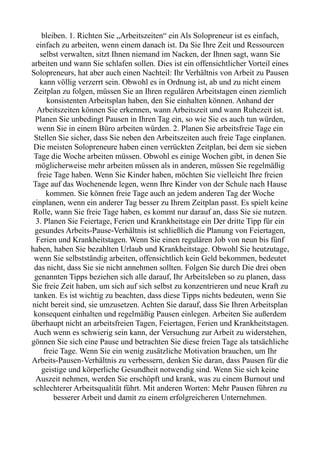 bleiben. 1. Richten Sie „Arbeitszeiten“ ein Als Solopreneur ist es einfach,
einfach zu arbeiten, wenn einem danach ist. Da Sie Ihre Zeit und Ressourcen
selbst verwalten, sitzt Ihnen niemand im Nacken, der Ihnen sagt, wann Sie
arbeiten und wann Sie schlafen sollen. Dies ist ein offensichtlicher Vorteil eines
Solopreneurs, hat aber auch einen Nachteil: Ihr Verhältnis von Arbeit zu Pausen
kann völlig verzerrt sein. Obwohl es in Ordnung ist, ab und zu nicht einem
Zeitplan zu folgen, müssen Sie an Ihren regulären Arbeitstagen einen ziemlich
konsistenten Arbeitsplan haben, den Sie einhalten können. Anhand der
Arbeitszeiten können Sie erkennen, wann Arbeitszeit und wann Ruhezeit ist.
Planen Sie unbedingt Pausen in Ihren Tag ein, so wie Sie es auch tun würden,
wenn Sie in einem Büro arbeiten würden. 2. Planen Sie arbeitsfreie Tage ein
Stellen Sie sicher, dass Sie neben den Arbeitszeiten auch freie Tage einplanen.
Die meisten Solopreneure haben einen verrückten Zeitplan, bei dem sie sieben
Tage die Woche arbeiten müssen. Obwohl es einige Wochen gibt, in denen Sie
möglicherweise mehr arbeiten müssen als in anderen, müssen Sie regelmäßig
freie Tage haben. Wenn Sie Kinder haben, möchten Sie vielleicht Ihre freien
Tage auf das Wochenende legen, wenn Ihre Kinder von der Schule nach Hause
kommen. Sie können freie Tage auch an jedem anderen Tag der Woche
einplanen, wenn ein anderer Tag besser zu Ihrem Zeitplan passt. Es spielt keine
Rolle, wann Sie freie Tage haben, es kommt nur darauf an, dass Sie sie nutzen.
3. Planen Sie Feiertage, Ferien und Krankheitstage ein Der dritte Tipp für ein
gesundes Arbeits-Pause-Verhältnis ist schließlich die Planung von Feiertagen,
Ferien und Krankheitstagen. Wenn Sie einen regulären Job von neun bis fünf
haben, haben Sie bezahlten Urlaub und Krankheitstage. Obwohl Sie heutzutage,
wenn Sie selbstständig arbeiten, offensichtlich kein Geld bekommen, bedeutet
das nicht, dass Sie sie nicht annehmen sollten. Folgen Sie durch Die drei oben
genannten Tipps beziehen sich alle darauf, Ihr Arbeitsleben so zu planen, dass
Sie freie Zeit haben, um sich auf sich selbst zu konzentrieren und neue Kraft zu
tanken. Es ist wichtig zu beachten, dass diese Tipps nichts bedeuten, wenn Sie
nicht bereit sind, sie umzusetzen. Achten Sie darauf, dass Sie Ihren Arbeitsplan
konsequent einhalten und regelmäßig Pausen einlegen. Arbeiten Sie außerdem
überhaupt nicht an arbeitsfreien Tagen, Feiertagen, Ferien und Krankheitstagen.
Auch wenn es schwierig sein kann, der Versuchung zur Arbeit zu widerstehen,
gönnen Sie sich eine Pause und betrachten Sie diese freien Tage als tatsächliche
freie Tage. Wenn Sie ein wenig zusätzliche Motivation brauchen, um Ihr
Arbeits-Pausen-Verhältnis zu verbessern, denken Sie daran, dass Pausen für die
geistige und körperliche Gesundheit notwendig sind. Wenn Sie sich keine
Auszeit nehmen, werden Sie erschöpft und krank, was zu einem Burnout und
schlechterer Arbeitsqualität führt. Mit anderen Worten: Mehr Pausen führen zu
besserer Arbeit und damit zu einem erfolgreicheren Unternehmen.
 