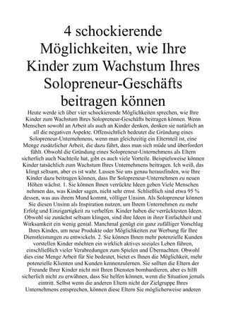4 schockierende
Möglichkeiten, wie Ihre
Kinder zum Wachstum Ihres
Solopreneur-Geschäfts
beitragen können
Heute werde ich über vier schockierende Möglichkeiten sprechen, wie Ihre
Kinder zum Wachstum Ihres Solopreneur-Geschäfts beitragen können. Wenn
Menschen sowohl an Arbeit als auch an Kinder denken, denken sie natürlich an
all die negativen Aspekte. Offensichtlich bedeutet die Gründung eines
Solopreneur-Unternehmens, wenn man gleichzeitig ein Elternteil ist, eine
Menge zusätzlicher Arbeit, die dazu führt, dass man sich müde und überfordert
fühlt. Obwohl die Gründung eines Solopreneur-Unternehmens als Eltern
sicherlich auch Nachteile hat, gibt es auch viele Vorteile. Beispielsweise können
Kinder tatsächlich zum Wachstum Ihres Unternehmens beitragen. Ich weiß, das
klingt seltsam, aber es ist wahr. Lassen Sie uns genau herausfinden, wie Ihre
Kinder dazu beitragen können, dass Ihr Solopreneur-Unternehmen zu neuen
Höhen wächst. 1. Sie können Ihnen verrückte Ideen geben Viele Menschen
nehmen das, was Kinder sagen, nicht sehr ernst. Schließlich sind etwa 95 %
dessen, was aus ihrem Mund kommt, völliger Unsinn. Als Solopreneur können
Sie diesen Unsinn als Inspiration nutzen, um Ihrem Unternehmen zu mehr
Erfolg und Einzigartigkeit zu verhelfen. Kinder haben die verrücktesten Ideen.
Obwohl sie zunächst seltsam klingen, sind ihre Ideen in ihrer Einfachheit und
Wirksamkeit ein wenig genial. Manchmal genügt ein ganz zufälliger Vorschlag
Ihres Kindes, um neue Produkte oder Möglichkeiten zur Werbung für Ihre
Dienstleistungen zu entwickeln. 2. Sie können Ihnen mehr potenzielle Kunden
vorstellen Kinder möchten ein wirklich aktives soziales Leben führen,
einschließlich vieler Verabredungen zum Spielen und Übernachten. Obwohl
dies eine Menge Arbeit für Sie bedeutet, bietet es Ihnen die Möglichkeit, mehr
potenzielle Klienten und Kunden kennenzulernen. Sie sollten die Eltern der
Freunde Ihrer Kinder nicht mit Ihren Diensten bombardieren, aber es hilft
sicherlich nicht zu erwähnen, dass Sie helfen können, wenn die Situation jemals
eintritt. Selbst wenn die anderen Eltern nicht der Zielgruppe Ihres
Unternehmens entsprechen, können diese Eltern Sie möglicherweise anderen
 