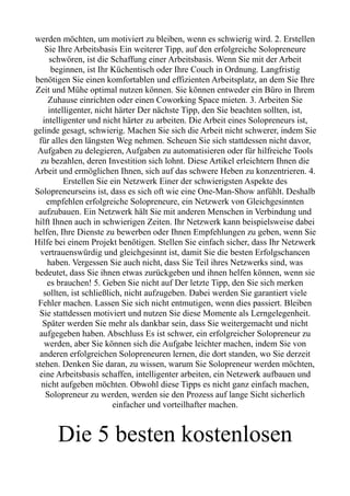 werden möchten, um motiviert zu bleiben, wenn es schwierig wird. 2. Erstellen
Sie Ihre Arbeitsbasis Ein weiterer Tipp, auf den erfolgreiche Solopreneure
schwören, ist die Schaffung einer Arbeitsbasis. Wenn Sie mit der Arbeit
beginnen, ist Ihr Küchentisch oder Ihre Couch in Ordnung. Langfristig
benötigen Sie einen komfortablen und effizienten Arbeitsplatz, an dem Sie Ihre
Zeit und Mühe optimal nutzen können. Sie können entweder ein Büro in Ihrem
Zuhause einrichten oder einen Coworking Space mieten. 3. Arbeiten Sie
intelligenter, nicht härter Der nächste Tipp, den Sie beachten sollten, ist,
intelligenter und nicht härter zu arbeiten. Die Arbeit eines Solopreneurs ist,
gelinde gesagt, schwierig. Machen Sie sich die Arbeit nicht schwerer, indem Sie
für alles den längsten Weg nehmen. Scheuen Sie sich stattdessen nicht davor,
Aufgaben zu delegieren, Aufgaben zu automatisieren oder für hilfreiche Tools
zu bezahlen, deren Investition sich lohnt. Diese Artikel erleichtern Ihnen die
Arbeit und ermöglichen Ihnen, sich auf das schwere Heben zu konzentrieren. 4.
Erstellen Sie ein Netzwerk Einer der schwierigsten Aspekte des
Solopreneurseins ist, dass es sich oft wie eine One-Man-Show anfühlt. Deshalb
empfehlen erfolgreiche Solopreneure, ein Netzwerk von Gleichgesinnten
aufzubauen. Ein Netzwerk hält Sie mit anderen Menschen in Verbindung und
hilft Ihnen auch in schwierigen Zeiten. Ihr Netzwerk kann beispielsweise dabei
helfen, Ihre Dienste zu bewerben oder Ihnen Empfehlungen zu geben, wenn Sie
Hilfe bei einem Projekt benötigen. Stellen Sie einfach sicher, dass Ihr Netzwerk
vertrauenswürdig und gleichgesinnt ist, damit Sie die besten Erfolgschancen
haben. Vergessen Sie auch nicht, dass Sie Teil ihres Netzwerks sind, was
bedeutet, dass Sie ihnen etwas zurückgeben und ihnen helfen können, wenn sie
es brauchen! 5. Geben Sie nicht auf Der letzte Tipp, den Sie sich merken
sollten, ist schließlich, nicht aufzugeben. Dabei werden Sie garantiert viele
Fehler machen. Lassen Sie sich nicht entmutigen, wenn dies passiert. Bleiben
Sie stattdessen motiviert und nutzen Sie diese Momente als Lerngelegenheit.
Später werden Sie mehr als dankbar sein, dass Sie weitergemacht und nicht
aufgegeben haben. Abschluss Es ist schwer, ein erfolgreicher Solopreneur zu
werden, aber Sie können sich die Aufgabe leichter machen, indem Sie von
anderen erfolgreichen Solopreneuren lernen, die dort standen, wo Sie derzeit
stehen. Denken Sie daran, zu wissen, warum Sie Solopreneur werden möchten,
eine Arbeitsbasis schaffen, intelligenter arbeiten, ein Netzwerk aufbauen und
nicht aufgeben möchten. Obwohl diese Tipps es nicht ganz einfach machen,
Solopreneur zu werden, werden sie den Prozess auf lange Sicht sicherlich
einfacher und vorteilhafter machen.
Die 5 besten kostenlosen
 