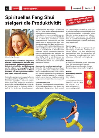 12         ERFOLG           Firmenportrait                                                                        Ausgabe 3          April 2011




Spirituelles Feng Shui                                                                                            eim Unterne
                                                                                                                             hmer-
                                                                                                        Ich bin b         ach dabe
                                                                                                                                  i
                                                                                                                  n Rorsch
steigert die Produktivität                                                                               treffen i

                                                    Es ist letztendlich alles Energie – wir Menschen   che Empfindungen und mentale Bilder. Die-
                                                    und auch unser Umfeld. Diese Energien stehen       se sensitiv-mediale Wahrnehmungen habe
                                                    in Wechselwirkung zueinander.                      ich seit meiner Geburt. Ich bemerkte schon
                                                    In den Räumen, in denen wir arbeiten, setzen       früh, dass ich diese gespeicherten belasten-
                                                    sich Energien fest, welche unser Wohlbefin-        den Energien wahrnehmen und wandeln
                                                    den in hohem Mass beeinflussen können.             kann. Je nach Situation übertrage ich gezielt
                                                    Starke emotionale Erlebnisse sind viele Jahre      aufbauende Energien auf Räume, Menschen
                                                    später noch im energetischen Feld eines            und Gegenstände.
                                                    Raumes vorhanden. Dies kann uns blockieren.
                                                    Unwohlsein und Antriebslosigkeit können die        Auswirkungen
                                                    Folgen von belastenden Raumenergien sein.          Da sich der Mensch energetisch mit der
                                                    Dabei ist es unerheblich, ob die im Raum an-       Schwingung eines Raumes oder Ortes in Re-
                                                    haftenden Energien von eigenen Erlebnissen         sonanz befindet, hat diese energetische
                                                    oder aus vergangener Zeit stammen. Alle            Raumreinigung auch eine Auswirkung auf
                                                    Emotionen bleiben als Energie im Raum zu-          ihn. Die positive leichte Energie tritt in Wech-
Manuela Vogt-Ramseier                               rück. Häufig sind es alte Erlebnisse aus           selwirkung mit Mensch und Umgebung.
                                                    Kriegszeiten, Trauer, Krankheit oder Ängste,
Spirituelles Feng-Shui ist eine zeitgemässe         die den Räumen, Orten und Gegenständen             Referenzen
Form von Energiearbeit, die mit altem Feng          energetisch anhaften.                              4 Sterne Hotel Kaiserhof in Tirol: spirituelles
Shui Wissen über die Raumgestaltung kom-                                                               Feng Shui, Intervision und Coaching
biniert wird. Störfelder und Elektrosmog            Raumenergien kann jeder wahrnehmen                 Sozialtherapeutischer Betrieb in Herisau,
werden erkannt und ausgeglichen, damit              Stellen Sie sich vor, Sie betreten einen Raum.     Betriebsanalyse und spirituelles Feng Shui
sich die energetische Schwere im Körper             Sie spüren sofort, wenn «dicke Luft» herrscht.
lösen kann und die stagnierten Raumener-            Wieso? Es ist im Raum selber nichts sichtbar,      Kontakt
gien wieder frei fliessen können.                   und trotzdem merken Sie es. Diese Fähigkeit        Manuela Vogt-Ramseier
                                                    hat jeder in sich. Im Laufe der Zeit haben wir     Postfach 127
Positive Energien am Arbeitsplatz schaffen ein      jedoch erlernt, dass nur Erklärbares real ist.     9012 St.Gallen
gutes Betriebsklima. Die Mitarbeiter können         So ignorieren wir solche Wahrnehmungen oft.
sich wieder ungestört auf ihre Arbeit konzen-                                                          seminare@heilmedium.ch
trieren. In der Folge steigert sich die Produkti-   Spirituelles Feng Shui                             Telefon +41 (0)71 371 28 36
vität und Ihr Unternehmen wird erfolgreicher.       Bei einem spirituellen Feng Shui nehme ich         Fax +(0)71 371 28 88
Die positive Energie ist für jeden spürbar –        die Energien eines Raumes und dessen Um-           www.heilmedium.ch
auch für Ihre Kunden und Geschäftspartner!          gebung wahr. Dies geschieht durch körperli-        www.mobilepraxis.ch



                                                                                                                                                     IKO
 