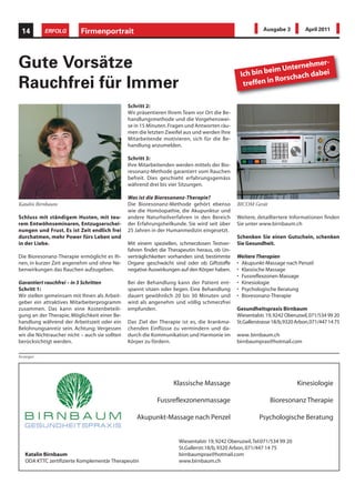 14        ERFOLG          Firmenportrait                                                                  Ausgabe 3          April 2011




Gute Vorsätze                                                                                             eim Unterne
                                                                                                                     hmer-
                                                                                                Ich bin b         ach dabe
                                                                                                                          i
                                                                                                          n Rorsch
Rauchfrei für Immer                                                                              treffen i

                                                Schritt 2:
                                                Wir präsentieren Ihrem Team vor Ort die Be-
                                                handlungsmethode und die Vorgehenswei-
                                                se in 15 Minuten. Fragen und Antworten räu-
                                                men die letzten Zweifel aus und werden Ihre
                                                Mitarbeitende motivieren, sich für die Be-
                                                handlung anzumelden.

                                                Schritt 3:
                                                Ihre Mitarbeitenden werden mittels der Bio-
                                                resonanz-Methode garantiert vom Rauchen
                                                befreit. Dies geschieht erfahrungsgemäss
                                                während drei bis vier Sitzungen.

                                                Was ist die Bioresonanz-Therapie?
Katalin Birnbaum                                Die Bioresonanz-Methode gehört ebenso          BICOM Gerät
                                                wie die Homöopathie, die Akupunktur und
Schluss mit ständigem Husten, mit teu-          andere Naturheilverfahren in den Bereich       Weitere, detailliertere Informationen finden
rem Entwöhnseminaren, Entzugserschei-           der Erfahrungsheilkunde. Sie wird seit über    Sie unter www.birnbaum.ch
nungen und Frust. Es ist Zeit endlich frei      25 Jahren in der Humanmedizin eingesetzt.
durchatmen, mehr Power fürs Leben und                                                          Schenken Sie einen Gutschein, schenken
in der Liebe.                                   Mit einem speziellen, schmerzlosen Testver-    Sie Gesundheit.
                                                fahren findet die Therapeutin heraus, ob Un-
Die Bioresonanz-Therapie ermöglicht es Ih-      verträglichkeiten vorhanden sind, bestimmte    Weitere Therapien
nen, in kurzer Zeit angenehm und ohne Ne-       Organe geschwächt sind oder ob Giftstoffe      • Akupunkt-Massage nach Penzel
benwirkungen das Rauchen aufzugeben.            negative Auswirkungen auf den Körper haben.    • Klassische Massage
                                                                                               • Fussreflexzonen Massage
Garantiert rauchfrei – in 3 Schritten           Bei der Behandlung kann der Patient ent-       • Kinesiologie
Schritt 1:                                      spannt sitzen oder liegen. Eine Behandlung     • Psychologische Beratung
Wir stellen gemeinsam mit Ihnen als Arbeit-     dauert gewöhnlich 20 bis 30 Minuten und        • Bioresonanz-Therapie
geber ein attraktives Mitarbeiterprogramm       wird als angenehm und völlig schmerzfrei
zusammen. Das kann eine Kostenbeteili-          empfunden.                                     Gesundheitspraxis Birnbaum
gung an der Therapie, Möglichkeit einer Be-                                                    Wiesentalstr. 19, 9242 Oberuzwil, 071/534 99 20
handlung während der Arbeitszeit oder ein       Das Ziel der Therapie ist es, die krankma-     St.Gallerstrasse 18/b, 9320 Arbon, 071/447 14 75
Belohnungsanreiz sein. Achtung: Vergessen       chenden Einflüsse zu vermindern und da-
wir die Nichtraucher nicht – auch sie sollten   durch die Kommunikation und Harmonie im        www. birnbaum.ch
berücksichtigt werden.                          Körper zu fördern.                             birnbaumprax@hotmail.com

Anzeigen




                                                                   Klassische Massage                                      Kinesiologie

                                                            Fussreflexzonenmassage                            Bioresonanz Therapie

                                                   Akupunkt-Massage nach Penzel                          Psychologische Beratung


                                                                     Wiesentalstr 19, 9242 Oberuzwil, Tel:071/534 99 20
                                                                     St.Gallerstr.18/b, 9320 Arbon, 071/447 14 75
   Katalin Birnbaum                                                  birnbaumprax@hotmail.com
   ODA KTTC zertifizierte Komplementär Therapeutin                   www.birnbaum.ch
 