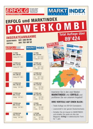 p r e s s e . c h




ERFOL G und MARKTINDEX

 POWE RKOMBI                                                       Total Auflage über
IN S E R AT E A348N A88 M E
                N H
MARKTINDEX:     04109
                041 761 68 52
                                                                          89’424
ERFOLG:

                                     p r e s s e . c h




      1/1 Seite                 1/1 Seite
      208 x 286 mm              207 x 273 mm
      4-farbig CHF 2’100.–      s /w     CHF 2’250.–
                                4-farbig CHF 2’600.–


      1/2 Seite quer            1/2 Seite quer
      208 x 143 mm              207 x 134 mm
      4-farbig CHF 1’080.–      s /w     CHF 1’150.–
                                4-farbig CHF 1’400.–


      1/2 Seite hoch            1/2 Seite hoch
      104 x 286 mm              101 x 273 mm
      4-farbig CHF 1’080.–      s /w     CHF 1’150.–
                                4-farbig CHF 1’400.–


      1/4 Seite hoch            1/4 Seite hoch
      100 x 140 mm              101 x 134 mm
      4-farbig CHF 540.–        s/w      CHF 700.–
                                4-farbig CHF 850.–


      1/4 Seite quer            1/4 Seite quer
                                                         Inserieren Sie in den zwei Medien
      208 x 70 mm               207 x 64.5 mm            MARKTINDEX UND ERFOLG und
      4-farbig CHF 540.–        s/w      CHF 700.–       profitieren Sie von unserem Angebot!
                                4-farbig CHF 850.–


      1/8 Seite quer            1/8 Seite
                                                         IHRE VORTEILE AUF EINEN BLICK:
      208 x 35 mm               101 x 64.5 mm
                                                         – Totale Auflage von 89’424 Exemplaren.
      4-farbig CHF 300.–        s/w      CHF 390.–
                                4-farbig CHF 490.–       – Leserschaft in der ganzen Deutschschweiz.

      1/8 Seite hoch            1/16 Seite
                                                         – Schalten Sie ein Inserat im MARKTINDEX
      100 x 70 mm               48 x 64.5 mm               und erhalten Sie gratis ein Abo des
      4-farbig CHF 300.–        s/w      CHF 230.–         Magazins «Erfolg» in elektronischer Form
                                4-farbig CHF 280.–         für 1 Jahr.
 