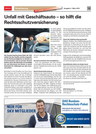 Anzeigen
Das Rundum-Rechtsschutz-Paket der DAS
schützt Sie, Ihre Familie und Ihre Angestell-
ten bei Rechtsstreitigkeiten im Betrieb, im
Strassenverkehr und im privaten Bereich
bestens.Denn: Die DAS berät und verteidigt
Sie und übernimmt die Kosten in einem
Rechtsfall. Ein Fallbeispiel aus dem Stras-
senverkehr:
Beat Meier ist Taxi Chauffeur der Firma Extra-
Taxi. Sonntags darf er das Geschäftsauto für
private Zwecke nutzen. Als sein 25-jähriger
Sohn Marcel mit seiner Freundin den Merce-
des benützt, kommt es zu einem Unfall. Ein
ausländisches Reisecar-Unternehmen über-
sieht das Auto beim Überholen auf der Auto-
bahn.Das Taxi wird nach Links in die Leitplanke
gedrängt, gerät ins Schleudern und prallt
schliesslich heftig in die rechte Leitplanke. Es
kommt zu einem Totalschaden am Mercedes.
Marcel der Fahrer wird leicht verletzt, seine
Freundin schwer. Sie muss mit dem Helikopter
Unfall mit Geschäftsauto – so hilft die
Rechtsschutzversicherung
ins nächst gelege-
ne Spital geflogen
werden. In den
nächsten Mona-
ten werden etliche
Operationen und
Behandlungen auf
sie zukommen.
Nach dem ersten
Schock meldet
Beat Meier den
Unfall seinem
Arbeitgeber Extra-
Taxi. Dieser in-
formiert daraufhin sofort den DAS Rechts-
schutz.
Nun kann sich Extra-Taxi zurücklehnen…
…denn die Spezialisten der DAS nehmen
unverzüglich Verhandlungen mit der auslän-
dischen Haftpflichtversicherung des Unfall-
gegners auf.
Rasche Kostenrückerstattung
Aufgrund des Totalschadens des Mercedes
und den Unfallabklärungen können Beat Meier
und seine zwei Arbeitskollegen, die das Taxi
in einem Dreischichtenbetrieb fahren, zehn
Tage lang nicht arbeiten. Die DAS rechnet aus,
dass Extra-Taxi dadurch täglich CHF 490.–,
also insgesamt CHF 4900.– entgehen.Da Extra-
Taxi für ihre Wagen eine Vollkaskoversiche-
rung abgeschlossen hat, kann die DAS bei
dieser statt des Zeitwertes von CHF 36‘000.–
den Neuwertzusatz des Wagens von CHF
48‘000.– einfordern. Den Selbstbehalt und die
Fahrzeugausfallkosten fordert die DAS direkt
bei der Haftpflichtversicherung des Unfallgeg-
ners ein. Die Rechtsschutzversicherung sorgt
ausserdem dafür, dass Extra-Taxi das Geld in-
nerhalb von drei Wochen ausbezahlt wird.
Damit die Unfallversicherung bezahlt
Weiteres Problem: Die Unfallversicherung der
Beifahrerin weigert sich einen Teil der Hei-
lungskosten zu übernehmen, da sie die The-
rapie nicht anerkennt. Die DAS Anwältin geht
gegen diesen Entscheid vor und setzt die
Übernahme der Kosten schliesslich nach lang-
wierigen Verhandlungen durch.
Aufgrund des anhaltenden und schmerzhaften
Heilungsverlaufs der Beifahrerin, sorgt die DAS
zudem dafür, dass die Haftpflichtversicherung
ein Schmerzensgeld ausrichten muss.
Anwaltskosten wären um einiges teurer
Dank ihrer Rechtsschutzversicherung bei der
DAS spart Extra-Taxi viel Geld: Hätte der Be-
trieb für die über 60 Stunden Arbeitszeit der
DAS Anwältin einen eigenen Anwalt engagie-
ren müssen, wären für den Betrieb, bei CHF
250.– pro Anwaltsstunde, zusätzliche Kosten
von rund CHF 20‘000.– entstanden.
Sie sehen, ein Rechtsschutz lohnt sich.
InformierenSiesichjetztgratisundunverbindlich!
Tel. 044 439 64 00
DAS Rechtsschutz
Route de Pallatex 7a,1163 Etoy
www.das.ch
Versicherung 13ERFOLG Ausgabe 3 • März 2015
SKV Partner
 