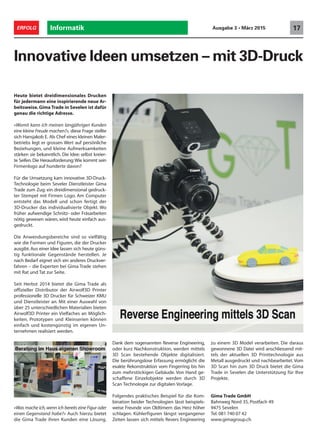 Heute bietet dreidimensionales Drucken
für jedermann eine inspirierende neue Ar-
beitsweise. Gima Trade in Sevelen ist dafür
genau die richtige Adresse.
«Womit kann ich meinen langjährigen Kunden
eine kleine Freude machen?», diese Frage stellte
sich Hansjakob E. Als Chef eines kleinen Maler-
betriebs legt er grossen Wert auf persönliche
Beziehungen, und kleine Aufmerksamkeiten
stärken sie bekanntlich. Die Idee: selbst kreier-
te Seifen.Die Herausforderung:Wie kommt sein
Firmenlogo auf hunderte davon?
Für die Umsetzung kam innovative 3D-Druck-
Technologie beim Seveler Dienstleister Gima
Trade zum Zug: ein dreidimensional gedruck-
ter Stempel mit Firmen Logo. Am Computer
entsteht das Modell und schon fertigt der
3D-Drucker das individualisierte Objekt. Wo
früher aufwendige Schnitz- oder Fräsarbeiten
nötig gewesen wären, wird heute einfach aus-
gedruckt.
Die Anwendungsbereiche sind so vielfältig
wie die Formen und Figuren, die der Drucker
ausgibt. Aus einer Idee lassen sich heute güns-
tig funktionale Gegenstände herstellen. Je
nach Bedarf eignet sich ein anderes Druckver-
fahren – die Experten bei Gima Trade stehen
mit Rat und Tat zur Seite.
Seit Herbst 2014 bietet die Gima Trade als
offizieller Distributor der Airwolf3D Printer
professionelle 3D Drucker für Schweizer KMU
und Dienstleister an. Mit einer Auswahl von
über 25 unterschiedlichen Materialien bieten
Airwolf3D Printer ein Vielfaches an Möglich-
keiten. Prototypen und Kleinserien können
einfach und kostengünstig im eigenen Un-
ternehmen realisiert werden.
«Was mache ich,wenn ich bereits eine Figur oder
einen Gegenstand habe?» Auch hierzu bietet
die Gima Trade ihren Kunden eine Lösung.
Innovative Ideen umsetzen – mit 3D-Druck
Dank dem sogenannten Reverse Engineering,
oder kurz Nachkonstruktion, werden mittels
3D Scan bestehende Objekte digitalisiert.
Die berührungslose Erfassung ermöglicht die
exakte Rekonstruktion vom Fingerring bis hin
zum mehrstöckigen Gebäude. Von Hand ge-
schaffene Einzelobjekte werden durch 3D
Scan Technologie zur digitalen Vorlage.
Folgendes praktisches Beispiel für die Kom-
bination beider Technologien lässt beispiels-
weise Freunde von Oldtimern das Herz höher
schlagen. Kühlerfiguren längst vergangener
Zeiten lassen sich mittels Revers Engineering
zu einem 3D Model verarbeiten. Die daraus
gewonnene 3D Datei wird anschliessend mit-
tels der aktuellen 3D Printtechnologie aus
Metall ausgedruckt und nachbearbeitet.Vom
3D Scan hin zum 3D Druck bietet die Gima
Trade in Sevelen die Unterstützung für Ihre
Projekte.
Informatik 17ERFOLG Ausgabe 3 • März 2015
Gima Trade GmbH
Bahnweg Nord 35, Postfach 49
9475 Sevelen
Tel. 081 740 07 42
www.gimagroup.ch
 