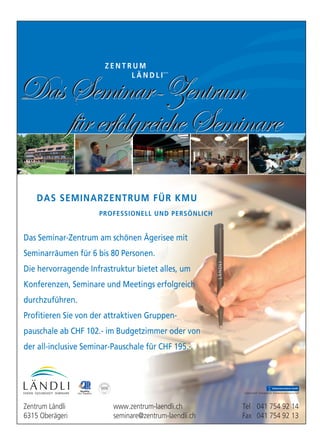 Das Seminar-Zentrum am schönen Ägerisee mit
Seminarräumen für 6 bis 80 Personen.
Die hervorragende Infrastruktur bietet alles, um
Konferenzen, Seminare und Meetings erfolgreich
durchzuführen.
Profitieren Sie von der attraktiven Gruppen-
pauschale ab CHF 102.- im Budgetzimmer oder von
der all-inclusive Seminar-Pauschale für CHF 195.-.
Z E N T R U M
L Ä N D L I
DAS SEMINARZENTRUM FÜR KMU
PROFESSIONELL UND PERSÖNLICH
DasSeminar-Zentrum
fürerfolgreicheSeminare
DasSeminar-Zentrum
fürerfolgreicheSeminare
Trägerschaft: Evangelische Schwesterngemeinschaft
Zentrum Ländli www.zentrum-laendli.ch Tel 041 754 92 14
6315 Oberägeri seminare@zentrum-laendli.ch Fax 041 754 92 13
 