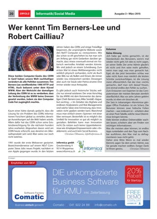 Informatik/Social Media20 ERFOLG Ausgabe 3 • März 2015
Wer kennt Tim Berners-Lee und
Robert Cailliau?
Anzeigen
Diese beiden Computer-Geeks des CERN
in Genf haben unsere Welt nachhaltiger
verändert als alle Politiker zusammen.Tim
Berners-Lee veröffentlichte 1990 HTTP und
HTML. Auch bekannt unter dem Kürzel
WWW. Aber der Weitsicht der damaligen
Leitung des CERN ist es zu verdanken, dass
der Verbreitung des WWW keine Grenzen
gesetzt wurden, indem sie den Computer
Code frei zugänglich machte.
Kaum einer hätte damals gedacht, dass die
Lösung für ein Problem des CERN, Informa-
tionen Forschern global zu verteilen, derarti-
ge Auswirkungen auf die Welt haben würde.
Allein dafür hat das CERN schon seine Exis-
tenzberechtigung für die nächsten hundert
Jahre erarbeitet. Abgesehen davon wird am
CERN heute erforscht, was dereinst ein Aller-
weltsprodukt sein wird. Man weiss nur noch
nicht welches.
1991 wurde der erste Webserver gestartet.
Bezeichnenderweise auf einem NExT Com-
puter. Steve Jobs neues Projekt, nachdem er
von Apple gegangen wurde. In den letzten
Jahren haben das CERN und einige Freiwillige
begonnen, die ursprüngliche Website sowie
den NeXT Computer zu «restaurieren». Wie
das schon so oft geschehen ist, hat man sich
am Anfang gar nicht Gedanken darüber ge-
macht, dass etwas eventuell einmal ein his-
torisch wertvolles Artefakt werden könnte.
Wir sind jedoch an einem Scheideweg. Zum
ersten Mal ist etwas Weltbewegendes nicht
wirklich physisch vorhanden, nicht als Buch
oder Bild, nur als Nullen und Einsen, die immer
wieder neu interpretiert werden. Deswegen
aber auch nie Staub oder Patina ansetzt. Eine
immer wieder neue Antiquität.
Es gibt jedoch auch historische Stücke, wel-
che nur einmal existieren. Der erste Vorschlag
für das WWW mit dem Kommentar des dama-
ligen Chefs Berners-Lees, Mike Sendall: «Vague,
but exciting…» Im Zeitalter des BigData und
endlosen Analysierens und Risk Managements
sind solche Sätze eine Erinnerung, dass Inno-
vation nicht geplant werden kann. Manchmal
muss man einfach einem «Spinner» mit einer
Idee vertrauen. Bestenfalls ist es möglich das
Umfeld für Innovation so gut als möglich zu
gestalten. Befehlen kann man Innovation
nicht. Da nützen auch keine Lippenbekennt-
nisse wie «Employee-Empowerment» oder «-En-
ablement» und auch kein Social Business.
Christian Tillmanns, info@informica.ch
informica gmbh
Greutensberg 9
9514 Wuppenau
www.informica.ch
Kolumne
Keine Ahnung
«Ich habe gar nichts gemacht!», ist der
Standardsatz des Benutzers, wenn’s mal
wieder nicht geht. Ich täte es nicht sagen,
an seiner Stelle. Der arme Admin glaubt’s
eh nicht und ihm wäre mehr geholfen,
wenn man sagt, was man gemacht hat.
Egal, ob das jetzt besonders schlau war
oder nicht. Kann man nämlich die letzten
Schritte zurückverfolgen, ist die Lösung
meist offensichtlich. Hat der User «nichts
gemacht», darf man sich darauf freuen,
erst einmal endlos den Fehler zu suchen.
Zum Erstaunen von Experten ist das Com-
puterwissen der meisten Benutzer ziemlich
oberflächlich.Was vor zehn Jahren gelehrt
wurde, ist eben ein bisschen alt.
Der Satz in Jobanzeigen «Kenntnisse gän-
giger Office Produkte» ist ein Scherz. Die
Benutzer können zwar hübsche Folien
machen – was irrelevant ist – scheitern aber
an einer Pivot Tabelle, welche neue Erkennt-
nisse bringen könnte.
Viele können endlose Ordnerwälder wach-
sen lassen, scheitern aber am Finden von
wichtigen Informationen.
Was die meisten aber können, ist endlos
Apps runterladen und den Tipp vom Nach-
bar ausführen, den Mac mal zu defrag-
mentieren (was nicht geht).
Daher eine Bitte: Wenn es mal wieder
klemmt, sagen Sie dem armen Admin, was
Sie gerade machen wollten. Ewiger Dank
ist Ihnen gewiss. Christian Tillmanns
DIE unkomplizierte
Business Software
für KMU inkl. Zeiterfassung
20%
Rabatt
für StartUps
Empfohlen vom SKV!
Comatic / 041 922 24 88 / info@comatic.ch
 
