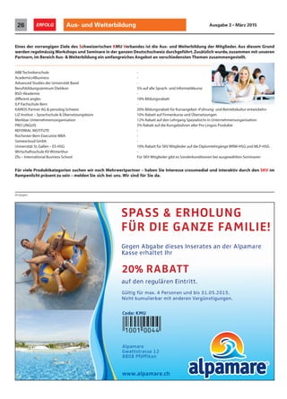 Aus- und Weiterbildung26 ERFOLG Ausgabe 3 • März 2015
Anzeigen
Eines der vorrangigen Ziele des Schweizerischen KMU Verbandes ist die Aus- und Weiterbildung der Mitglieder. Aus diesem Grund
werden regelmässig Workshops und Seminare in der ganzen Deutschschweiz durchgeführt.Zusätzlich wurde,zusammen mit unseren
Partnern,im Bereich Aus- & Weiterbildung ein umfangreiches Angebot an verschiedensten Themen zusammengestellt.
ABB Technikerschule -
Academics4Business -
Advanced Studies der Universität Basel -
Berufsbildungszentrum Dietikon 5% auf alle Sprach- und Informatikkurse
BSO-Akademie -
different angles 10% Bildungsrabatt
ILP Fachschule Bern -
KAIROS Partner AG & persolog Schweiz 20% Bildungsrabatt für Kursangebot «Führung- und Betriebskultur entwickeln»
LiZ-Institut – Sprachschule & Übersetzungsbüro 10% Rabatt auf Firmenkurse und Übersetzungen
Merkbar.Unternehmensorganisation 12% Rabatt auf den Lehrgang Spezialist/in in Unternehmensorganisation
PRO LINGUIS 5% Rabatt auf die Kursgebühren aller Pro Linguis Produkte
REFERRAL INSTITUTE -
Rochester-Bern Executive MBA -
Somexcloud Gmbh -
Universität St.Gallen – ES-HSG 10% Rabatt für SKV Mitglieder auf die Diplomlehrgänge WRM-HSG und MLP-HSG
Wirtschaftsschule KV Winterthur -
Zfu – International Business School Für SKV Mitglieder gibt es Sonderkonditionen bei ausgewählten Seminaren
Für viele Produktkategorien suchen wir noch Mehrwertpartner – haben Sie Interesse crossmedial und interaktiv durch den SKV im
Rampenlicht präsent zu sein – melden Sie sich bei uns. Wir sind für Sie da.
Gegen Abgabe dieses Inserates an der Alpamare
Kasse erhaltet Ihr
auf den regulären Eintritt.
Gültig für max. 4 Personen und bis 31.05.2015.
Nicht kumulierbar mit anderen Vergünstigungen.
20% RABATT
Alpamare
Gwattstrasse 12
SPASS & ERHOLUNG
FÜR DIE GANZE FAMILIE!
www.alpamare.ch
Code: KMU
 