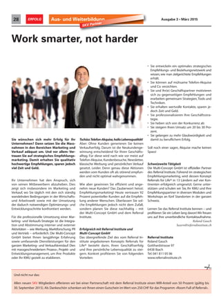 Aus- und Weiterbildung28 ERFOLG Ausgabe 3 • März 2015
Sie wünschen sich mehr Erfolg für Ihr
Unternehmen? Dann setzen Sie die Mass-
nahmen in den Bereichen Marketing und
Verkauf adäquat um. Und vor allem: Ver-
trauen Sie auf strategisches Empfehlungs-
marketing. Damit erhalten Sie qualitativ
hochwertige Empfehlungen, sparen jedoch
viel Zeit und Geld.
Ihr Unternehmen hat den Anspruch, sich
von seinen Mitbewerbern abzuheben. Dies
zeigt sich insbesondere im Marketing und
Verkauf, wo Sie täglich mit den sich ständig
wandelnden Bedingungen in der Wirtschafts-
und Arbeitswelt sowie mit der Umsetzung
der dadurch notwendigen Optimierungs- und
Entwicklungsschritte konfrontiert werden.
Für die professionelle Umsetzung einer Mar-
keting- und Verkaufs-Strategie ist die Integra-
tion und Abstimmung interner und externer
Aktivitäten – wie Werbung, Marktforschung, PR
und Vertrieb – erforderlich. Die Multi-Concept
GmbH bietet Ihnen langjährige Erfahrung
sowie umfassende Dienstleistungen für den
ganzen Marketing- und Verkaufskreislauf. Dies
mit massgeschneidertem Prozess-, Projekt- und
Entwicklungsmanagement, um Ihre Produkte
oder Ihr KMU gezielt zu etablieren.
Work smarter, not harder
TschüssTelefon-Akquise,halloLebensqualität!
Aber: Ohne Kunden generieren Sie keinen
Verkaufserfolg. Darum ist die Neukundenge-
winnung entscheidend für Ihren Geschäfts-
alltag. Für diese wird nach wie vor meist auf
Telefon-Akquise, Kundenbesuche, Newsletter,
klassische Werbung und persönlichen Verkauf
gesetzt. Leider. Denn genau diese Aktionen
werden vom Kunden oft als störend empfun-
den und nicht optimal wahrgenommen.
Wie aber gewinnen Sie effizient und ange-
nehm neue Kunden? Das Zauberwort heisst:
Empfehlungsmarketing! Heute vertrauen 92
Prozent potentieller Kunden auf die Empfeh-
lung anderer Menschen. Überlassen Sie sol-
che Empfehlungen jedoch nicht dem Zufall,
sondern planen Sie diese nachhaltig – mit
der Multi-Concept GmbH und dem Referral
Institute.
Erfolgreich mit Referral Institute und
Multi-Concept GmbH
Das übergreifende Ziel des vom Referral In-
stitute angebotenen Konzepts Referrals for
Life® besteht darin, Ihren Geschäftserfolg
und Ihre persönliche Lebensqualität zu stei-
gern. Konkret profitieren Sie von folgenden
Vorteilen:
• Sie entwickeln ein optimales strategisches
Empfehlungs- und Beziehungsnetzwerk und
wissen, wie man zielgerichtete Empfehlungen
erhält.
• Sie können auf mühsame Telefon-Akquise
und Co. verzichten.
• Sie und Ihr(e) Geschäftspartner motivieren
sich zu gegenseitigen Empfehlungen und
erarbeiten gemeinsam Strategien,Tools und
Techniken.
• Sie erhalten wertvolle Kontakte, sparen je-
doch Zeit und Geld.
• Sie professionalisieren Ihre Geschäftsstra-
tegie.
• Sie heben sich von der Konkurrenz ab
• Sie steigern Ihren Umsatz um 20 bis 30 Pro-
zent.
• Sie gelangen zu mehr Glaubwürdigkeit und
damit zu beruflichem Erfolg.
Soll noch einer sagen, Akquise mache keinen
Spass!
Schweizweite Tätigkeit
Die Multi-Concept GmbH ist offizieller Partner
des Referral Institute. Führend im strategischen
Empfehlungsmarketing, wird dessen Konzept
Referrals for Life® in 13 Ländern auf vier Kon-
tinenten erfolgreich umgesetzt. Gerne unter-
stützen und schulen wir Sie, Ihr KMU und Ihre
Empfehlungspartner in diversen Modulen und
Workshops an fünf Standorten in der ganzen
Schweiz.
Lernen Sie das Referral Institute kennen – und
profitieren Sie ein Leben lang davon! Wir freuen
uns auf Ihre unverbindliche Kontaktaufnahme.
Roland Gauch
luzern@referralinstitute.ch
Referral Institute
Roland Gauch
Gotthardstrasse 97
6438 Ibach
Tel. 041 811 05 06
www.referralinstitute.ch
SKV Partner
Und nicht nur das:
Allen neuen SKV Mitgliedern offerieren wir bei einer Partnerschaft mit dem Referral Institute einen WIR-Anteil von 50 Prozent (gültig bis
30. September 2015). Als Dankeschön schenken wir Ihnen einen Gutschein im Wert von 250 CHF für das Programm «Room Full of Referral».

 