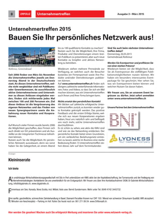 bis zu 100 qualifizierte Kontakte zu machen?
Nutzen auch Sie die Möglichkeit, Ihre Firma,
Produkte und Dienstleistungen einem brei-
ten Publikum zu präsentieren,aber auch neue
Kontakte zu knüpfen und aktives Networ-
king zu betreiben.
Wiederum stehen mehrere Pinnwände zur
Verfügung, an welchen auch die Besucher
kostenlos ein Firmenportrait sowie ihre Pro-
dukte und/oder Dienstleistungen publizie-
ren können.
Auf www.unternehmertreffen.ch finden sich
übrigens zahlreiche weiterführende Informatio-
nen, Fotos und Videos, so dass Sie sich ein Bild
machen können,was ein Unternehmertreffen
auch Ihnen und Ihrer Firma bringen kann.
Nichts ersetzt den persönlichen Kontakt!
Wir blicken auf zahlreiche erfolgreiche Unter-
nehmertreffen zurück, es konnten wieder gu-
te Kontakte geknüpft werden. Das positive
Feedback und die ersten Erfolgs-Stories, wel-
che sich aus neuen Kooperationen ergeben
haben, freut uns natürlich sehr und beflügelt
uns noch mehr, solche Unternehmertreffen
durchzuführen.
Es ist schön zu sehen, wie aktiv die KMU sind
und wie sie das Networking entdecken. Der
persönliche Kontakt bietet einen Grundstein,
um ein verlässliches Beziehungsnetz entste-
hen zu lassen, welche im Business eine starke
Bedeutung findet.13 Unternehmertreffen ste-
hen dieses Jahr auf dem Terminkalender.
Unternehmertreffen8 ERFOLG Ausgabe 3 • März 2015
Rotkreuz, Gemeindesaal
Seit 2006 finden von März bis November
die Unternehmertreffen jeweils am Don-
nerstag Abend in der Deutschschweiz
statt. An diesen Unternehmertreffen, wel-
che nicht vergleichbar sind mit Publikums-
oder Gewerbemessen, da ausschliesslich
aktive Unternehmerinnen und Unterneh-
mer zu diesen Anlässen eingeladen wer-
den, finden sich mittlerweile jedes Mal
zwischen 100 und 200 Personen ein. Ziel
dieser Anlässe ist die Vergrösserung des
eigenen Netzwerkes und das Finden von
neuen Synergiepartnern sowie die An-
bahnung neuer Kontakte und Koopera-
tionen.
Auf Wunsch vieler Firmen wurde bereits 2006
die Möglichkeit geschaffen, dass Firmen sich
auch direkt vor Ort präsentieren und als Aus-
steller an der integrierten Tischmesse teilneh-
men können.
Nutzen auch Sie die Möglichkeit, Ihr persön-
liches Netzwerk auszubauen, denn wo sonst
haben Sie die Gelegenheit, an einem Abend
Sind Sie auch beim nächsten Unternehmer-
treffen dabei?
Donnerstag, 26.03.2015
Gemeindesaal,Rotkreuz
Werden Sie Eventpartner und profitieren Sie
von einer starken Präsenz!
Wiederum bieten wir die Möglichkeit, dass
Sie als Eventsponsor die vielfältigen Publi-
kationsmöglichkeiten nutzen können. Wir
haben ein besonders interessantes Event-
package für Sie geschnürt. Hier sehen Sie,
was wir Eventpartnern bieten können und
welchen Nutzen Sie davon haben.
Wir freuen uns, Sie an unserem Event be-
grüssen zu dürfen. Jetzt sofort anmelden
unter:www.unternehmertreffen.ch
Unternehmertreffen 2015
Bauen Sie Ihr persönliches Netzwerk aus!
Ich biete
Als unabhängige Wirtschaftsberatungsgesellschaft mit Sitz in Port unterstützen wir KMU aktiv bei der Kapitalbeschaffung, bei Turnarounds und der Festlegung von
Unternehmensstrategien.Kontaktieren Sie uns unverbindlich für ein Erstgespräch. Wir freuen uns über Ihre Kontaktaufnahme! DGW, Di Gabriele Wirtschaftsbera-
tung, info@digabriele.ch, www.digabriele.ch.
Ferienhaus am See, Kanada, Nova Scotia, incl. Möbel, Auto usw. Bernd Gundermann. Mehr unter Tel. 0049 4742 3443732.
Ihre sanfte, ganzheitliche, schmerzfreie Zahnbehandlung in Basel. Diamant-Porzellan Kronen nur CHF 150 / Monat von schweizer Straumann Qualität.WIR akzeptiert.
2 Minuten von Aeschenplatz – Parking im Hof. Rufen Sie heute noch an: 061 271 06 04. www.DrBonsall.ch.
Kleininserate
Hier werden Sie gesehen! Machen auch Sie erfolgreich Werbung und inserieren Sie unter www.netzwerk-verlag.ch.
Anzeigen
UnserePartnerbeidenUnternehmertreffen
 