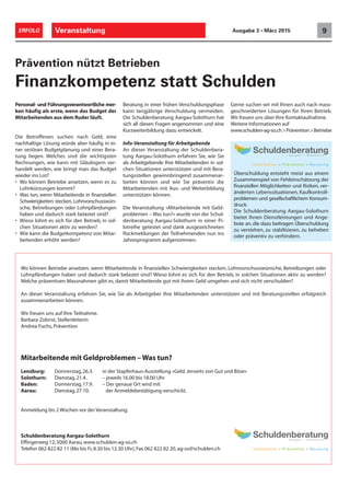 Veranstaltung 9ERFOLG Ausgabe 3 • März 2015
Personal- und Führungsverantwortliche mer-
ken häufig als erste, wenn das Budget der
Mitarbeitenden aus dem Ruder läuft.
Die Betroffenen suchen nach Geld, eine
nachhaltige Lösung würde aber häufig in ei-
ner seriösen Budgetplanung und einer Bera-
tung liegen. Welches sind die wichtigsten
Rechnungen, wie kann mit Gläubigern ver-
handelt werden, wie bringt man das Budget
wieder ins Lot?
• Wo können Betriebe ansetzen, wenn es zu
Lohnkürzungen kommt?
• Was tun, wenn Mitarbeitende in finanziellen
Schwierigkeiten stecken, Lohnvorschusswün-
sche, Betreibungen oder Lohnpfändungen
haben und dadurch stark belastet sind?
• Wieso lohnt es sich für den Betrieb, in sol-
chen Situationen aktiv zu werden?
• Wie kann die Budgetkompetenz von Mitar-
beitenden erhöht werden?
Prävention nützt Betrieben
Finanzkompetenz statt Schulden
Beratung in einer frühen Verschuldungsphase
kann langjährige Verschuldung vermeiden.
Die Schuldenberatung Aargau-Solothurn hat
sich all diesen Fragen angenommen und eine
Kurzweiterbildung dazu entwickelt.
Info-Veranstaltung für Arbeitgebende
An dieser Veranstaltung der Schuldenbera-
tung Aargau-Solothurn erfahren Sie, wie Sie
als Arbeitgebende Ihre Mitarbeitenden in sol-
chen Situationen unterstützen und mit Bera-
tungsstellen gewinnbringend zusammenar-
beiten können und wie Sie präventiv die
Mitarbeitenden mit Aus- und Weiterbildung
unterstützen können.
Die Veranstaltung «Mitarbeitende mit Geld-
problemen – Was tun?» wurde von der Schul-
denberatung Aargau-Solothurn in einer Pi-
lotreihe getestet und dank ausgezeichneten
Rückmeldungen der Teilnehmenden nun ins
Jahresprogramm aufgenommen.
Gerne suchen wir mit Ihnen auch nach mass-
geschneiderten Lösungen für Ihren Betrieb.
Wir freuen uns über Ihre Kontaktaufnahme.
Weitere Informationen auf
www.schulden-ag-so.ch>Prävention>Betriebe
Überschuldung entsteht meist aus einem
Zusammenspiel von Fehleinschätzung der
finanziellen Möglichkeiten und Risiken, ver-
änderten Lebenssituationen, Kaufkontroll-
problemen und gesellschaftlichem Konsum-
druck.
Die Schuldenberatung Aargau-Solothurn
bietet Ihnen Dienstleistungen und Ange-
bote an, die dazu beitragen Überschuldung
zu verstehen, zu stabilisieren, zu beheben
oder präventiv zu verhindern.
Wo können Betriebe ansetzen, wenn Mitarbeitende in finanziellen Schwierigkeiten stecken, Lohnvorschusswünsche, Betreibungen oder
Lohnpfändungen haben und dadurch stark belastet sind? Wieso lohnt es sich für den Betrieb, in solchen Situationen aktiv zu werden?
Welche präventiven Massnahmen gibt es, damit Mitarbeitende gut mit ihrem Geld umgehen und sich nicht verschulden?
An dieser Veranstaltung erfahren Sie, wie Sie als Arbeitgeber Ihre Mitarbeitenden unterstützen und mit Beratungsstellen erfolgreich
zusammenarbeiten können.
Wir freuen uns auf Ihre Teilnahme.
Barbara Zobrist, Stellenleiterin
Andrea Fuchs, Prävention
Mitarbeitende mit Geldproblemen – Was tun?
Lenzburg: Donnerstag,26.3. in der Stapferhaus-Ausstellung «Geld.Jenseits von Gut und Böse»
Solothurn: Dienstag,21.4. – jeweils 16.00 bis 18.00 Uhr
Baden: Donnerstag,17.9. – Der genaue Ort wird mit
Aarau: Dienstag,27.10. der Anmeldebestätigung verschickt.
Anmeldung bis 2 Wochen vor der Veranstaltung.
Schuldenberatung Aargau-Solothurn
Effingerweg 12,5000 Aarau,www.schulden-ag-so.ch
Telefon 062 822 82 11 (Mo bis Fr,8.30 bis 12.30 Uhr),Fax 062 822 82 20,ag-so@schulden.ch
 
