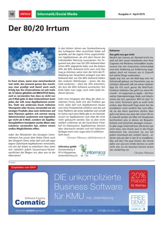 Informatik/Social Media16 ERFOLG Ausgabe 4 • April 2015
Der 80/20 Irrtum
Anzeigen
Es freut einen, wenn man zwischendurch
mal sieht, das jemand genau das macht,
was man predigt und damit auch noch
Erfolg hat. Ein Unternehmen ist seit mehr
als 10 Jahren glücklich mit IBM/LOTUS Notes,
weil es verstanden hat, dass es nicht nur
um E-Mail geht. In dem Unternehmen kann
jeder, der will, neue Applikationen erstel-
len. Statt wie anderswo Excel, teilweise
Sharepoint oder Access, verwendet sie ein
einziges Produkt, dass zum sichersten auf
dem Planeten gehört, mit extrem wenig
Administration auskommt und eigentlich
gar nicht als E-Mail-, sondern als Applika-
tionsplattform konzipiert wurde.Wenn man
Letzteres verstanden hat, stehen einem
endlos Möglichkeiten offen.
Jeder der Mitarbeiter des besagten Unter-
nehmens hat ausser dem Notes Client auch
den Designer Client. Jeder darf und soll sogar
eigene Datenbank-Applikationen entwickeln,
um sich die Arbeit zu erleichtern. Nun dreht
sich natürlich jedem Gouvernance-Verant-
wortlichen der Magen um, aber was ist die
Alternative?
In den letzten Jahren war Standardisierung
das Schlagwort. Man verzichtete lieber auf
spezielle, auf die eigene Firma zugeschnitte-
nen Applikationen, als sich dem Horror der
individuellen Wartung auszusetzen. Ein Ar-
gument war,dass man mit 20% Aufwand eben
schon 80% abgedeckt habe und die letzten
20% die 80% Aufwand nicht wert sind. Das
mag ja stimmen, wenn man die Sicht der IT-
Abteilung hat. Tatsächlich verlagert man den
Aufwand aber nur. Die 80% Aufwand hätten
den anderen Abteilungen – jenen, die das
Geld verdienen – eben die 20% erleichtert,
die dort die 80% Aufwand ausmachen. Am
Ende hätte man sogar noch mehr Geld ver-
dienen können.
Geht man hingegen den Weg der oben er-
wähnten Firma, stellt sich das Problem gar
nicht. Jeder darf sich Applikationen bauen
und seine Produktivität erhöhen und das auf
einer Plattform, die sicher, skalierbar und schnell
ist.Sicher,nach einer Weile gibt es ein Sammel-
surium an Applikationen und viele die nicht
mehr gebraucht werden. Das ist aber nicht
wirklich schlimmer als der Excel-Sheet Fried-
hof im Dateisystem. Applikationen können
aber überwacht werden und mit hübschen
Vorlagen kann man sogar eine CI einführen.
Geht doch.
Christian Tillmanns, info@informica.ch
informica gmbh
Greutensberg 9
9514 Wuppenau
www.informica.ch
Kolumne
Das geht nun gar nicht
Neulich bei Lenovo, ein Skandal bricht los,
weil auf den neuen Notebooks eine fiese
Crapware mit Windows vorinstalliert wurde.
Lenovo hat sich inzwischen entschuldigt
und eine Anleitung zur Entfernung ange-
geben, doch wir müssen uns in Zukunft
auf solche Dinge vorbereiten.
Apple bsp. hat um die Mail-App eine Art
Schutzwall gebaut, um Passwörter usw. zu
schützen. Microsoft will mit seiner Outlook-
App für iOS auch gerne die Mail-Push-
Funktion anbieten. Das geht nur, wenn Mi-
crosoft – im Gegensatz zu Apple – die Pass-
wörter, Kalendereinträge, Mails und Attach-
ments bei sich speichert. Will ich das? Si-
cher nicht. Technisch geht es wohl nicht
anders, aber Microsoft fragt einen bei der
Installation nicht wirklich klar und offen,
ob sie das denn speichern dürfen. Man
geht mal davon aus, dass das schon OK ist.
In Zukunft werden wir öfter mit Situationen
konfrontiert sein, in denen wir Bequem-
lichkeit und Sicherheit abwägen müssen.
Es gibt sogar Unternehmen, die lernen gar
nicht dazu. Seit Oracle Java in die Finger
bekommen hat, versuchen sie, uns bei
jedem Download den wirklich besch…ei-
denen ask.com Bar in den IE zu installieren.
Was soll das? Die paar Kröten, die Oracle
dafür von ask.com erhält, können es wohl
nicht sein. So ein bisschen kommt einem
das verdächtig vor.
Christian Tillmanns
DIE unkomplizierte
Business Software
für KMU inkl. Zeiterfassung
20%
Rabatt
für StartUps
Empfohlen vom SKV!
Comatic / 041 922 24 88 / info@comatic.ch
 