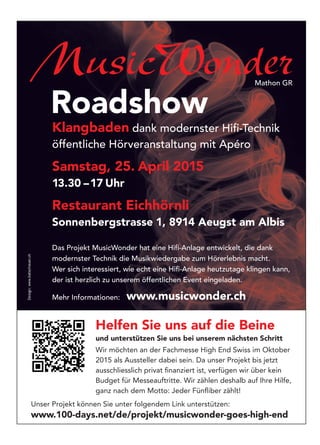MusicWonder
Roadshow
Klangbaden dank modernster Hiﬁ-Technik
öffentliche Hörveranstaltung mit Apéro
Samstag, 25. April 2015
13.30 –17 Uhr
Restaurant Eichhörnli
Sonnenbergstrasse 1, 8914 Aeugst am Albis
Das Projekt MusicWonder hat eine Hiﬁ-Anlage entwickelt, die dank
modernster Technik die Musikwiedergabe zum Hörerlebnis macht.
Wer sich interessiert, wie echt eine Hiﬁ-Anlage heutzutage klingen kann,
der ist herzlich zu unserem öffentlichen Event eingeladen.
Mehr Informationen: www.musicwonder.ch
Helfen Sie uns auf die Beine
und unterstützen Sie uns bei unserem nächsten Schritt
Wir möchten an der Fachmesse High End Swiss im Oktober
2015 als Aussteller dabei sein. Da unser Projekt bis jetzt
ausschliesslich privat ﬁnanziert ist, verfügen wir über kein
Budget für Messeauftritte. Wir zählen deshalb auf Ihre Hilfe,
ganz nach dem Motto: Jeder Fünﬂiber zählt!
Unser Projekt können Sie unter folgendem Link unterstützen:
www.100-days.net/de/projekt/musicwonder-goes-high-end
Design:www.batschauer.ch
Mathon GR
 