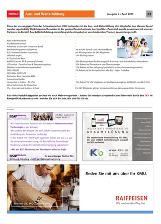 Aus- und Weiterbildung 23ERFOLG Ausgabe 4 • April 2015
Anzeigen
Eines der vorrangigen Ziele des Schweizerischen KMU Verbandes ist die Aus- und Weiterbildung der Mitglieder. Aus diesem Grund
werden regelmässig Workshops und Seminare in der ganzen Deutschschweiz durchgeführt.Zusätzlich wurde,zusammen mit unseren
Partnern,im Bereich Aus- & Weiterbildung ein umfangreiches Angebot an verschiedensten Themen zusammengestellt.
ABB Technikerschule -
Academics4Business -
Advanced Studies der Universität Basel -
Berufsbildungszentrum Dietikon 5% auf alle Sprach- und Informatikkurse
BSO Akademie GmbH Kestenholz 8% Bildungsrabatt für SKV Mitglieder
different angles 10% Bildungsrabatt
ILP Fachschule Bern -
KAIROS Partner AG & persolog Schweiz 20% Bildungsrabatt für Kursangebot «Führung- und Betriebskultur entwickeln»
LiZ-Institut – Sprachschule & Übersetzungsbüro 10% Rabatt auf Firmenkurse und Übersetzungen
Merkbar.Unternehmensorganisation 12% Rabatt auf den Lehrgang Spezialist/in in Unternehmensorganisation
PRO LINGUIS 5% Rabatt auf die Kursgebühren aller Pro Linguis Produkte
REFERRAL INSTITUTE -
Rochester-Bern Executive MBA -
Somexcloud Gmbh -
Universität St.Gallen – ES-HSG 10% Rabatt für SKV Mitglieder auf die Diplomlehrgänge WRM-HSG und MLP-HSG
Wirtschaftsschule KV Winterthur -
Zfu – International Business School Für SKV Mitglieder gibt es Sonderkonditionen bei ausgewählten Seminaren
Für viele Produktkategorien suchen wir noch Mehrwertpartner – haben Sie Interesse crossmedial und interaktiv durch den SKV im
Rampenlicht präsent zu sein – melden Sie sich bei uns. Wir sind für Sie da.
Wir machen den Weg frei
Reden Sie mit uns über Ihr KMU.
Immer da, wo Zahlen sind.
rednrehüfdinsWir teriebAn
eigolonhTec iz.Schweredin
Wir dnurtImponedrüfdins
redter reavWimeT ationmforIn
iz.
diewosetemsSyredfaurkVed
dlesf -
iedWir dnurtImponedrüfdins
zurednewr AnedgnudilbAus
In eavWmemit TiiteArbred
gnturaebsnemheternUnied
gnrueördf chkliönrsPeieddnu
nueimdekaAOSr BdetiM«
diewosetemsSyredfaurkVed
.igdntäszu
re - .ausnir uwneabhnetemsSy
g etrieblichebied, itsehdnuseG
rtiezialisepsgnkluictwneitsechk
»fff»riiffGmiesallreWavemTidn
ied
fau..a
its-
rt.
 