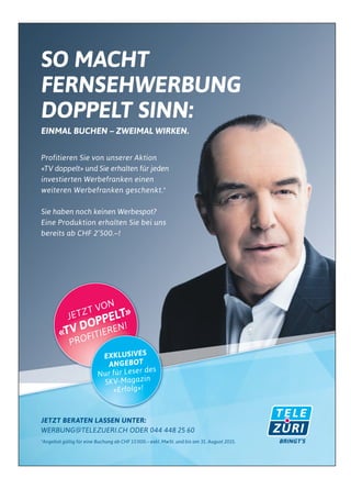 SO MACHT
FERNSEHWERBUNG
DOPPELT SINN:
EINMAL BUCHEN – ZWEIMAL WIRKEN.
Profitieren Sie von unserer Aktion
«TV doppelt» und Sie erhalten für jeden
investierten Werbefranken einen
weiteren Werbefranken geschenkt.*
Sie haben noch keinen Werbespot?
Eine Produktion erhalten Sie bei uns
bereits ab CHF 2’500.–!
JETZT BERATEN LASSEN UNTER:
WERBUNG@TELEZUERI.CH ODER 044 448 25 60
*Angebot gültig für eine Buchung ab CHF 15’000.– exkl. MwSt. und bis am 31. August 2015.
JETZT VON
«TV DOPPELT»
PROFITIEREN!
EXKLUSIVES
ANGEBOT
Nur für Leser des
SKV-Magazin
«Erfolg»!
 
