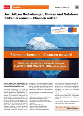 Coaching 27ERFOLG Ausgabe 4 • April 2015
Unsere Plattform und eBooks zeigen, wie
man sich gegen die wichtigsten Unterneh-
mens-Bedrohungen wappnen kann!
Unsichtbare Bedrohungen – ist ein in der
Schweiz, Österreich und Deutschland unab-
hängiger Verbund von ausgewiesenen Ex-
perten und Unternehmen. Intensive Koope-
rationen mit Partnern und Spezialisten aus
den jeweiligen Branchen ermöglichen ein
breites Spektrum an Angeboten. Er gibt den
Firmen mit effizienten Dienstleistungen mass-
geschneiderte und wirksame Hilfsmittel zur
Selbsthilfe an die Hand – das gilt auch für
kleine und mittelständische Betriebe mit
kleinerem Budget. In Form von Seminaren
und interaktiven Webinaren wird u.a. das
notwendige Basiswissen vermittelt, in ver-
Unsichtbare Bedrohungen, Risiken und Gefahren:
Risiken erkennen – Chancen nutzen!
schiedenen Themenschwerpunkten werden
vertiefende Informationen, Tipps und Anre-
gungen angeboten. Begleitend dazu erschei-
nen eBooks mit professioneller Wissensver-
mittlung und praxisnahen Lösungsansätzen.
Die Themengebiete der Webinare und eBooks
umfassen u.a.:
• Basiswissen Unsichtbare Bedrohungen
• KMU: Marketing in Krisenzeiten
• Personalrisiken/Employer Branding
• Rechtliche/Organisatorische Schutzmass-
nahmen
• Finanzielle Bedrohungen
• Kunden- & Servicemanagement
• Technische Schutzmassnahmen
• Partner- & Konkurrenzmanagement
Auch in Einzel- und Gruppencoachings ste-
hen die Experten den Partnern und Unter-
nehmen mit Rat und Tat zur Seite. Sie zeigen
das Gesamtbild aus dem Mosaik der Bedro-
hungsarten – auf Wunsch auch individuell
zugeschnitten.
Einblick in die unheimlichsten Szenarien
und Lösungsansätze im eBook «Unsichtbare
Bedrohungen: Risiken erkennen – Chancen
nutzen!»
Zum sofortigen Download auf der Website
http://unsichtbare-bedrohungen.com
!
!
!
!
«Ohne Sicherheit ist keine Freiheit.»
Willhelm von Humbolth
 