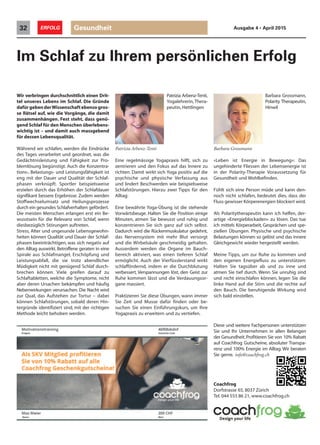 Patrizia Arbenz-Tenti,
Yogalehrerin, Thera-
peutin, Hettlingen
Eine regelmässige Yogapraxis hilft, sich zu
zentrieren und den Fokus auf das Innere zu
richten. Damit wirkt sich Yoga positiv auf die
psychische und physische Verfassung aus
und lindert Beschwerden wie beispielsweise
Schlafstörungen. Hierzu zwei Tipps für den
Alltag:
Eine bewährte Yoga-Übung ist die stehende
Vorwärtsbeuge. Halten Sie die Position einige
Minuten, atmen Sie bewusst und ruhig und
konzentrieren Sie sich ganz auf sich selbst.
Dadurch wird die Rückenmuskulatur gedehnt,
das Nervensystem mit mehr Blut versorgt
und die Wirbelsäule geschmeidig gehalten.
Ausserdem werden die Organe im Bauch-
bereich aktiviert, was einen tieferen Schlaf
ermöglicht. Auch der Vierfüsslerstand wirkt
schlaffördernd, indem er die Durchblutung
verbessert, Verspannungen löst, den Geist zur
Ruhe kommen lässt und die Verdauungsor-
gane massiert.
Praktizieren Sie diese Übungen, wann immer
Sie Zeit und Musse dafür finden oder be-
suchen Sie einen Einführungskurs, um Ihre
Yogapraxis zu erweitern und zu vertiefen.
Barbara Grossmann,
Polarity Therapeutin,
Hinwil
«Leben ist Energie in Bewegung»: Das
ungehinderte Fliessen der Lebensenergie ist
in der Polarity-Therapie Voraussetzung für
Gesundheit und Wohlbefinden.
Fühlt sich eine Person müde und kann den-
noch nicht schlafen, bedeutet dies, dass der
Fluss gewisser Körperenergien blockiert wird.
Als Polaritytherapeutin kann ich helfen, der-
artige «Energieblockaden» zu lösen. Das tue
ich mittels Körperarbeit, Gesprächen und spe-
ziellen Übungen. Physische und psychische
Belastungen können so gelöst und das innere
Gleichgewicht wieder hergestellt werden.
Meine Tipps, um zur Ruhe zu kommen und
den eigenen Energiefluss zu unterstützen:
Halten Sie tagsüber ab und zu inne und
atmen Sie tief durch. Wenn Sie unruhig sind
und nicht einschlafen können, legen Sie die
linke Hand auf die Stirn und die rechte auf
den Bauch. Die beruhigende Wirkung wird
sich bald einstellen.
Gesundheit32 ERFOLG Ausgabe 4 • April 2015
Wir verbringen durchschnittlich einen Drit-
tel unseres Lebens im Schlaf. Die Gründe
dafürgebenderWissenschaftebensogros-
se Rätsel auf, wie die Vorgänge, die damit
zusammenhängen. Fest steht, dass genü-
gend Schlaf für den Menschen überlebens-
wichtig ist – und damit auch massgebend
für dessen Lebensqualität.
Während wir schlafen, werden die Eindrücke
des Tages verarbeitet und geordnet, was die
Gedächtnisleistung und Fähigkeit zur Pro-
blemlösung begünstigt. Auch die Konzentra-
tions-, Belastungs- und Leistungsfähigkeit ist
eng mit der Dauer und Qualität der Schlaf-
phasen verknüpft. Sportler beispielsweise
erzielen durch das Erhöhen der Schlafdauer
signifikant bessere Ergebnisse. Zudem werden
Stoffwechselumsatz und Heilungsprozesse
durch ein gesundes Schlafverhalten gefördert.
Die meisten Menschen erlangen erst ein Be-
wusstsein für die Relevanz von Schlaf, wenn
diesbezüglich Störungen auftreten.
Stress, Alter und ungesunde Lebensgewohn-
heiten können Qualität und Dauer der Schlaf-
phasen beeinträchtigen, was sich negativ auf
den Alltag auswirkt. Betroffene geraten in eine
Spirale aus Schlafmangel, Erschöpfung und
Leistungsabfall, die sie trotz abendlicher
Müdigkeit nicht mit genügend Schlaf durch-
brechen können. Viele greifen darauf zu
Schlaftabletten, welche die Symptome, nicht
aber deren Ursachen bekämpfen und häufig
Nebenwirkungen verursachen. Die Nacht wird
zur Qual, das Aufstehen zur Tortur – dabei
können Schlafstörungen, sobald deren Hin-
tergründe identifiziert sind, mit der richtigen
Methode leicht behoben werden.
Im Schlaf zu Ihrem persönlichen Erfolg
Patrizia Arbenz-Tenti
Diese und weitere Fachpersonen unterstützen
Sie und Ihr Unternehmen in allen Belangen
der Gesundheit.Profitieren Sie von 10% Rabatt
auf Coachfrog Gutscheine, absoluter Transpa-
renz und 100% Energie im Alltag. Wir beraten
Sie gerne. info@coachfrog.ch
Coachfrog
Dorfstrasse 65, 8037 Zürich
Tel. 044 555 86 21, www.coachfrog.ch
Barbara Grossmann
 