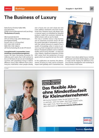 SPRICHT FÜR SICH:
SUNRISE FREEDOM
Mit Sunrise Freedom haben Sie die Freiheit, Ihr Abo
zu wechseln, wann Sie wollen. Weil Roger Federer nichts
dazu sagen muss, hat er frei und Zeit für anderes.
Jetzt informieren auf business-sunrise.ch/freedom
Das flexible Abo
ohne Mindestlaufzeit
für Kleinunternehmer.
Buchtipp 37ERFOLG Ausgabe 4 • April 2015
Fabio Duma,Christine Hallier Willi,
Cary Steinmann
ZHAW School of Management and Law (Hrsg.)
The Business of Luxury
SML Essentials Band 02
2015,62 Seiten,engl.,zahlr.Abbildungen,
durchgehend farbig
Format 14.8 x 21 cm,broschiert
CHF 16.00 / EUR 15.40 (D)
ISBN 978-3-7281-3662-6
vdf Hochschulverlag AG an der ETH Zürich
Luxusgütermarkt,Luxusmarken,Luxus-
marketing,Luxusmarkenmanagement
Luxury has been fascinating humanity for
millennia and it seems that it will continue to
do so in the future.As we can see in developed
countries with populations living in relative
affluence, luxury takes different forms, beco-
ming less materialistic when people already
The Business of Luxury
own a house, two cars and a boat, but now
crave wellness treatments and more recrea-
tional time. However, luxury will always have
a material aspect as embodied by beautiful
products made from exclusive materials by
skilled artisans with an eye for detail.
One way or another, luxury is big business
and an important economic factor all over
the world, especially in Switzerland, a country
with few natural resources to speak of but a
wealth of knowledge when it comes to ser-
vices (e.g.hotel management) and the manu-
facture of exclusive products such as watches,
textiles,and of course chocolate – to name just
a few. Indeed, a significant proportion of Swiss
GDP comes from the production of luxury
goods which are exported all over the world.
In this publication we examine the pheno-
menon of luxury, its roots, and its economic
impact both globally and in Switzerland. You
will learn more about global luxury markets,
well-known and niche market players, as well
as major trends shaping the definition of lu-
xury and the management and marketing of
luxury brands in the future.
Anzeigen
 