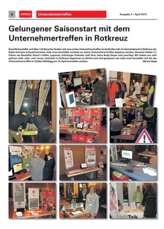 Unternehmertreffen6 ERFOLG Ausgabe 4 • April 2015
Rund 60 Aussteller und über 120 Besucher fanden sich zum ersten Unternehmertreffen im laufenden Jahr im Gemeindesaal in Rotkreuz ein.
Dabei konnten erfreulicherweise viele neue Aussteller erstmals an einem Unternehmertreffen begrüsst werden, darunter Atelier 31,
Colour me Beautiful, Desta's Coffee, Logorom, Schnüriger Parkette, Gall Tech, Swiss Body-Shape und yourSign. Wir haben uns sehr
gefreut, viele «alte» und «neue» Gesichter in Rotkreuz begrüssen zu dürfen und sind gespannt, wie viele neue Aussteller sich für das
Unternehmertreffen in Uitikon Waldegg am 16.April anmelden werden. Werner Rupp
Gelungener Saisonstart mit dem
Unternehmertreffen in Rotkreuz
 